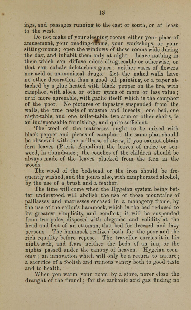 ings. and passages running to the east or south, or at least to the west. Do not make of your sleeping rooms either your place of amusement, your reading-rroms, your workshops, or your sitting-rooms ; open the windows of these rooms wide during the day, and inhabit them only at night. Leave nothing in them which can diffuse odors disagreeable or otherwise, or that can exhale deleterious gases : neither vases of flowers nor acid or ammoniacal drugs. Let the naked walls have no other decoration than a good oil painting, or a paper at- tached by a glue heated with black pepper on the fire, with camphor, with aloes, or other gums of more or less value ; or if more agreeable, with garlic itself, which is the camphor of the poor. No pictures or tapestry suspended from the walls, the true nests of miasma and insects ; one bed, one night-table, and one toilet-table, two arm or other chairs, is an indispensable furnishing, and quite sufficient. The wool of the matresses ought to be mixed with black pepper and pieces of camphor : the same plan should be observed with the paillasse of straw, if you cannot obtain fern leaves (Pteris Aqualina), the leaves of maize or sea- weed, in abundance ; the couches of the children should be always made of the leaves plucked from the fern in the woods. The wood of the bedstead or the iron should be fre- quently washed, and the joints also, with camphorated alcohol, by the use of a brush and a feather. The time will come when the Hygeian system being bet- ter understood, will abolish the use of those mountains of paillasses and matresses encased in a mahogony frame, by the use of the sailors hammock, which is the bed reduced to its greatest simplicity and comfort; it will be suspended from two poles, disposed with elegance and solidity at the head and feet of an ottoman, that bed for dressed and lazy persons. The hammock realizes both for the poor and the rich equality before repose. The traveller carries it in his night-sack, and fears neither the beds of an inn, or the nights passed under the canopy of heaven. Hygeian econ- omy ; an innovation which will only be a return to nature; a sacrifice of a foolish and ruinous vanity both to good taste and to health. When you warm your room by a stove, never close the draught of the funnel; for the carbonic acid gas, finding no