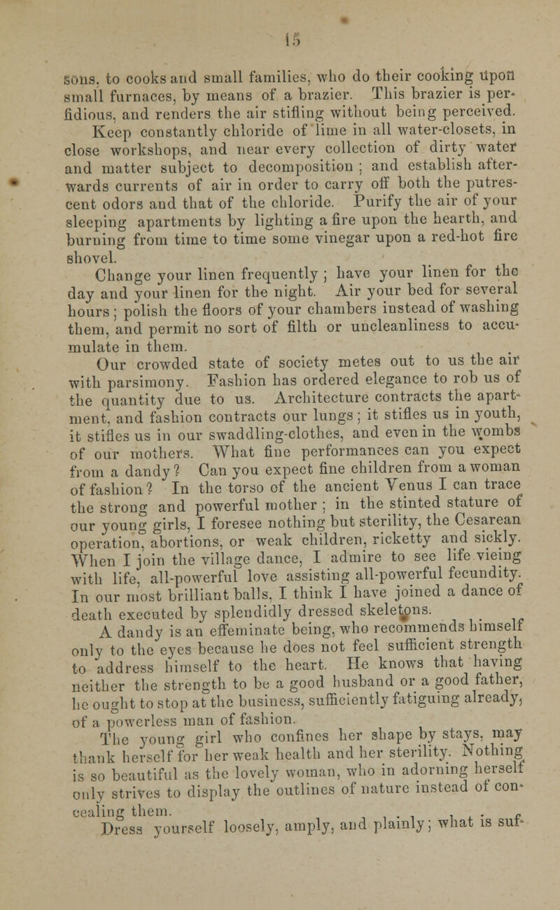 !.. sous, to cooks and small families, who do their cooking Upon small furnaces, by means of a brazier. This brazier is per- fidious, and renders the air stifling without being perceived. Keep constantly chloride of lime in all water-closets, in close workshops, and near every collection of dirty water1 and matter subject to decomposition ; and establish after- wards currents of air in order to carry off both the putres- cent odors and that of the chloride. Purify the air of your sleeping apartments by lighting a fire upon the hearth, and burning from time to time some vinegar upon a red-hot fire shovel. Change your linen frequently ; have your linen for the day and your linen for the night. Air your bed for several hours ; polish the floors of your chambers instead of washing them, and permit no sort of filth or uncleanliness to accu- mulate in them. Our crowded state of society metes out to us the air with parsimony. Fashion has ordered elegance to rob us of the quantity due to us. Architecture contracts the apart- ment, and fashion contracts our lungs; it stifles us in youth, it stifles us in our swaddling-clothes, and even in the wombs of our mothers. What fine performances can you expect from a dandy? Can you expect fine children from a woman of fashion? In the torso of the ancient Venus I can trace the strong and powerful mother ; in the stinted stature of our young girls, I foresee nothing but sterility, the Cesarean operation abortions, or weak children, ricketty and sickly. When I join the village dance, I admire to see life vieiug with life, all-powerful love assisting all-powerful fecundity. In our most brilliant balls, I think I have joined a dance of death executed by splendidly dressed skeletons. A dandy is an effeminate being, who recommends himself only to the eyes because lie does not feel sufficient strength to address himself to the heart. He knows that having neither the strength to be a good husband or a good father, he ought to stop at the business, sufficiently fatiguing already, of a powerless man of fashion. The young girl who confines her shape by stays, may thank herself for her weak health and her sterility. Nothing is so beautiful as the lovely woman, who in adorning herself only strives to display the outlines of nature instead of con- cealing them. . ■ . „ Dress yourself loosely, amply, and plainly; what is sur-
