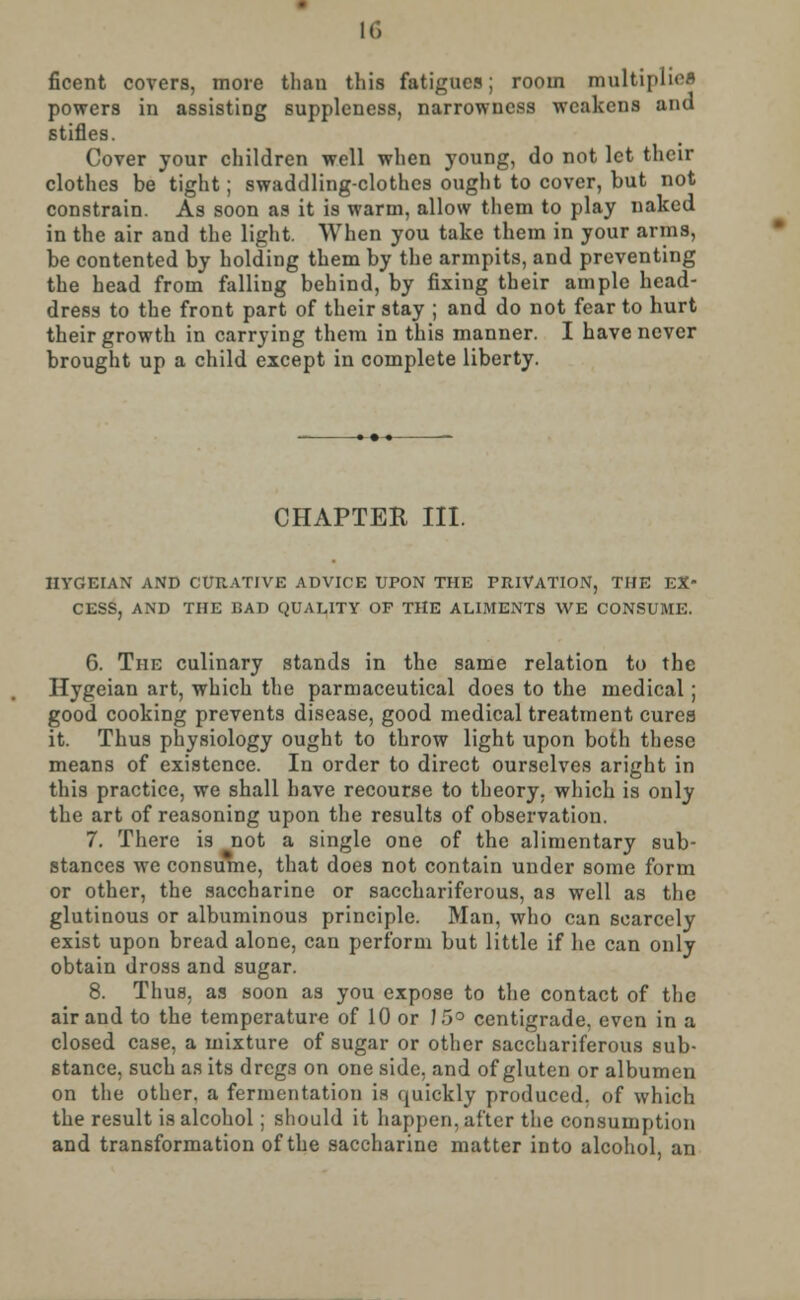 ficent covers, more thau this fatigues; room multiplied powers in assisting suppleness, narrowness weakens and stifles. Cover your children well when young, do not let their clothes be tight; swaddling-clothes ought to cover, but not constrain. As soon as it is warm, allow them to play naked in the air and the light. When you take them in your arms, be contented by holding them by the armpits, and preventing the head from falling behind, by fixing their ample head- dress to the front part of their stay ; and do not fear to hurt their growth in carrying them in this manner. I have never brought up a child except in complete liberty. CHAPTER III. HYGEIAN AND CURATIVE ADVICE UPON THE PRIVATION, THE EX- CESS, AND THE BAD QUALITY OF THE ALIMENTS WE CONSUME. G. The culinary stands in the same relation to the Hygeian art, which the parmaceutical does to the medical; good cooking prevents disease, good medical treatment cures it. Thus physiology ought to throw light upon both these means of existence. In order to direct ourselves aright in this practice, we shall have recourse to theory, which is only the art of reasoning upon the results of observation. 7. There is not a single one of the alimentary sub- stances we consume, that does not contain under some form or other, the saccharine or sacchariferous, as well as the glutinous or albuminous principle. Man, who can scarcely exist upon bread alone, can perform but little if he can only obtain dross and sugar. 8. Thus, as soon as you expose to the contact of the air and to the temperature of 10 or J 5° centigrade, even in a closed case, a mixture of sugar or other sacchariferous sub- stance, such as its dregs on one side, and of gluten or albumen on the other, a fermentation is quickly produced, of which the result is alcohol; should it happen, after the consumption and transformation of the saccharine matter into alcohol, an