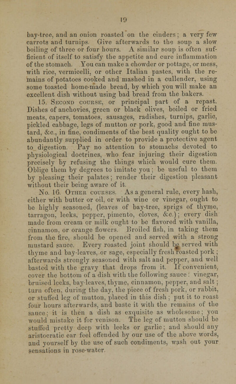 bay-tree, and an onion roasted on the cinders ; a very few carrots and turnips. Give afterwards to the soup a slow boiling of three or four hours. A similar soup is often suf- ficient of itself to satisfy the appetite and cure inflammation of the stomach. You can make a chowder or pottage, or mess, with rice, vermicelli, or other Italian pastes, with the re- mains of potatoes cooked and mashed in a cullender, using some toasted home-made bread, by which you will make an excellent dish without using bad bread from the bakers. 15. Second course, or principal part of a repast. Dishes of anchovies, green or black olives, boiled or fried meats, capers, tomatoes, sausages, radishes, turnips, garlic, pickled cabbage, legs of mutton or pork, good and fine mus- tard, &c, in fine, condiments of the best quality ought to be abundantly supplied in order to provide a protective agent to digestion. Pay no attention to stomachs devoted to physiological doctrines, who fear injuring their digestion precisely by refusing the things which would cure them. Oblige them by degrees to imitate you; be useful to them by pleasing their palates; render their digestion pleasant without their being aware of it. No. 16. Other courses. As a general rule, every hash, either with butter or oil. or with wine or vinegar, ought to be highly seasoned, (leaves of bay-tree, sprigs of thyme, tarragon, leeks, pepper, pimento, cloves, &c.); every dish made from cream or milk ought to be flavored with vanilla, cinnamon, or orange flowers. Broiled fish, in taking them from the fire, should be opened and served with a strong mustard sauce. Every roasted joint should be served with thyme and bay-leaves, or sage, especially fresh roasted pork ; afterwards strongly seasoned with salt and pepper, and well basted with the gravy that drops from it. If convenient, cover the bottom of a dish with the following sauce : vinegar, bruised leeks, bay-leaves, thyme, cinnamon, pepper, and salt ; turn often, during the day, the piece of fresh pork, or rabbit, or stuffed leg of mutton, placed in this dish ; put it to roast four hours afterwards, and baste it with the remains of the sauce; it is then a dish as exquisite as wholesome; you would mistake it for venison. The leg of mutton should be stuffed pretty deep with leeks or garlic ; and should any aristocratic ear feel offended by our use of the above words, and yourself by the use of such condiments, wash out your sensations in rose-water.