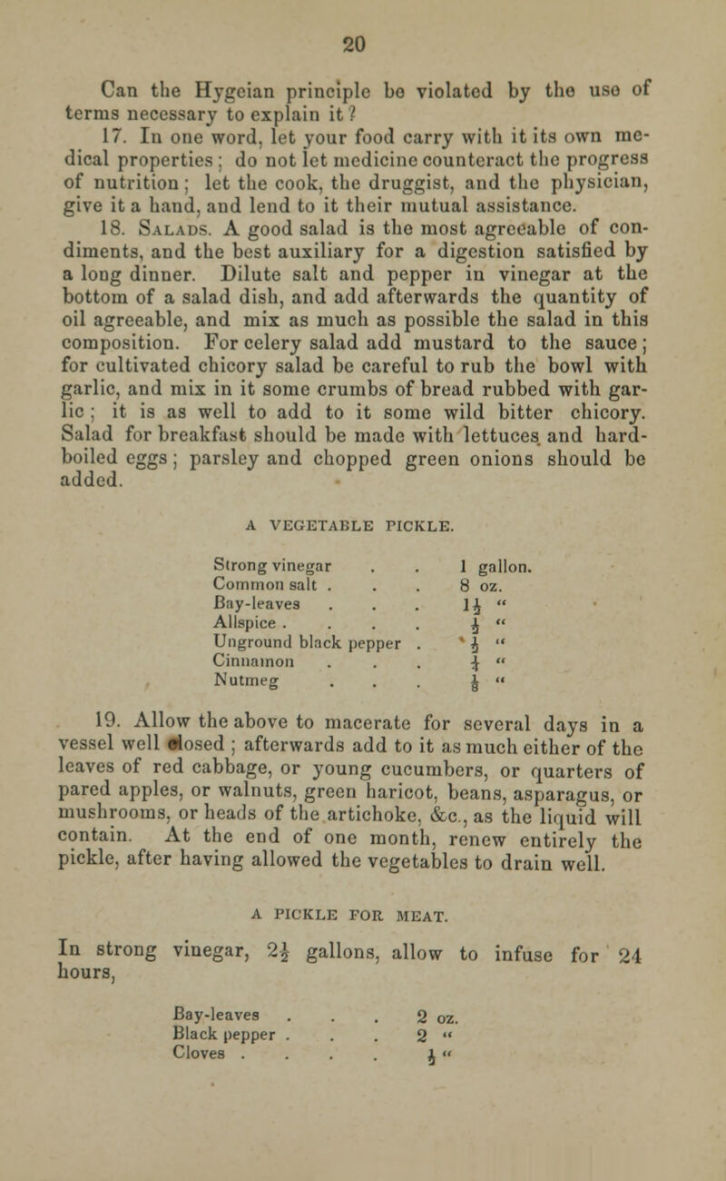 Can the Hygeian principle bo violated by the use- of terms necessary to explain it? 17. In one word, let your food carry with it its own me- dical properties ; do not let medicine counteract the progress of nutrition; let the cook, the druggist, and the physician, give it a hand, and lend to it their mutual assistance. 18. Salads. A good salad is the most agreeable of con- diments, and the best auxiliary for a digestion satisfied by a long dinner. Dilute salt and pepper in vinegar at the bottom of a salad dish, and add afterwards the quantity of oil agreeable, and mix as much as possible the salad in this composition. For celery salad add mustard to the sauce ; for cultivated chicory salad be careful to rub the bowl with garlic, and mix in it some crumbs of bread rubbed with gar- lic ; it is as well to add to it some wild bitter chicory. Salad for breakfast should be made with lettuces and hard- boiled eggs; parsley and chopped green onions should be added. A VEGETABLE PICKLE. Strong vinegar . . 1 gallon. Common salt . . . 8 oz. Bay-leaves . . . 1£  Allspice .... £  Ungrountl black pepper . x £  Cinnamon ... ^  Nutmeg . . J  19. Allow the above to macerate for several days in a vessel well dosed ; afterwards add to it as much either of the leaves of red cabbage, or young cucumbers, or quarters of pared apples, or walnuts, green haricot, beans, asparagus, or mushrooms, or heads of the artichoke, &c, as the liquid will contain. At the end of one month, renew entirely the pickle, after having allowed the vegetables to drain well. A PICKLE FOR MEAT. In strong vinegar, 2$ gallons, allow to infuse for 24 hours, Bay-leaves . . . 2 oz. Black pepper . . . 2  Cloves . . . . ii«