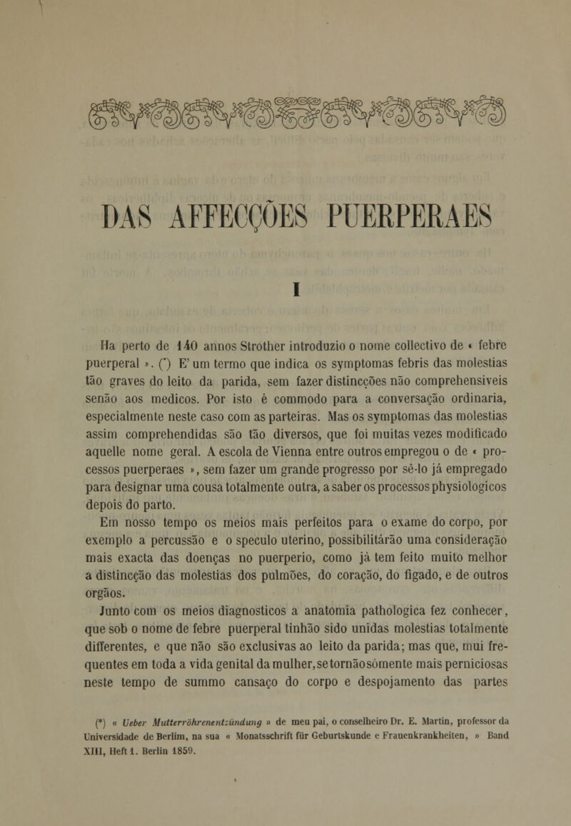 DAS AFFECÇÕES PUERPERAES Ha perto de 140 annos Strother introduzio o nome collectivo de « febre puerperal ». (*) E'um termo que indica os symptomas febris das moléstias tão graves do leito da parida, sem fazer distincções não comprehensiveis senão aos médicos. Por isto é commodo para a conversação ordinária, especialmente neste caso com as parteiras. Mas os symptomas das moléstias assim comprehendidas são tão diversos, que foi muitas vezes modificado aquelle nome geral. A escola de Vienna entre outros empregou o de « pro- cessos puerperaes », sem fazer um grande progresso por sê-lo já empregado para designar uma cousa totalmente outra, a saber os processos physiologicos depois do parto. Em nosso tempo os meios mais perfeitos para o exame do corpo, por exemplo a percussão e o speculo uterino, possibilitarão uma consideração mais exacta das doenças no puerperio, como já tem feito muito melhor a distincção das moléstias dos pulmões, do coração, do fígado, e de outros órgãos. Junto com os meios diagnósticos a anatomia pathologica fez conhecer, que sob o nome de febre puerperal tinhão sido unidas moléstias totalmente differentes, e que não são exclusivas ao leito da parida; mas que, mui fre- quentes em toda a vida genital da mulher, setornãosómente mais perniciosas neste tempo de summo cansaço do corpo e despojamento das partes (*) « Veber Mutterrôhrenentzúndung » de meu pai, o conselheiro Dr. E. Martin, professor da Universidade de Berlim, na sua « Monatsschrift fiir Geburtskunde e Frauenkrankheiten, » Band XIII, Heft 1. Berlin 1859.