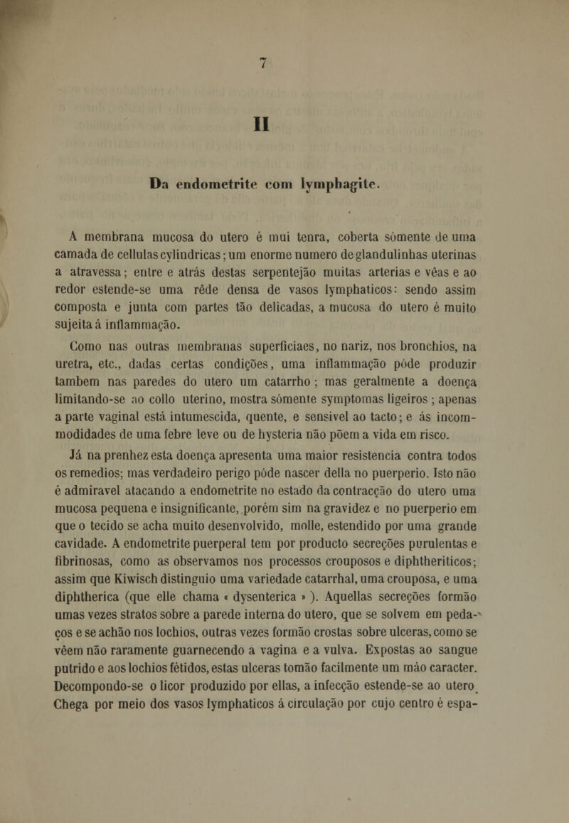 II Da endometrite com lymphagite. A membrana mucosa do útero é mui tenra, coberta somente de uma camada de cellulascyHndricas;um enorme numero deglandulinhas uterinas a atravessa; entre e atrás destas serpentejão muitas artérias e vêas e ao redor estende-se uma rede densa de vasos lymphaticos: sendo assim composta e junta com partes tão delicadas, a mucosa do útero é muito sujeita á inílammação. Como nas outras membranas superficiaes, no nariz, nos bronchios, na uretra, etc, dadas certas condições, uma inílammação pôde produzir também nas paredes do útero um catarrho; mas geralmente a doença limitando-se no collo uterino, mostra somente symptomas ligeiros ; apenas a parte vaginal está intumescida, quente, e sensivel ao tacto; e ás incom- modidades de uma febre leve ou de hysteria não põem a vida em risco. Já na prenhez esta doença apresenta uma maior resistência contra todos os remédios; mas verdadeiro perigo pôde nascer delia no puerperio. Isto não é admirável atacando a endometrite no estado da contracção do útero uma mucosa pequena e insignificante, porém sim na gravidez e no puerperio em que o tecido se acha muito desenvolvido, molle, estendido por uma grande cavidade. A endometrite puerperal tem por producto secreções purulentas e fibrinosas, como as observamos nos processos crouposos e diphtheriticos; assim que Kiwisch distinguio uma variedade catarrhal,umacrouposa, e uma diphtherica (que elle chama < dysenterica »). Aquellas secreções formão umas vezes stratos sobre a parede interna do útero, que se solvem em peda-* ços e se achão nos lochios, outras vezes formão crostas sobre ulceras, como se vêem não raramente guarnecendo a vagina e a vulva. Expostas ao sangue pútrido e aos lochios fétidos, estas ulceras tomão facilmente um máo caracter. Decompondo-se o licor produzido por ellas, a infecção estende-se ao utero# Chega por meio dos vasos lymphaticos á circulação por cujo centro é espa-