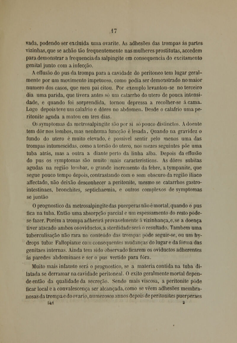 vada, podendo ser excluída uma ovarite. As adhesões das trompas ás partes vizinhas, que se achão tão frequentemente nas mulheres prostitutas, accedem para demonstrar a frequência da salpingite em consequência do excitamento genital junto com a infecção. A effusão do pus da trompa para a cavidade do peritoneo tem lugar geral- mente por um movimento impetuoso, como podia ser demonstrado no maior numero dos casos, que meu pai citou. Por exemplo levantou-se no terceiro dia uma parida, que tivera antes só um catarrho do útero de pouca intensi- dade, e quando foi sorprendida, tornou depressa a recolher-se acama. Logo depois teve um calafrio e dores no abdómen. Desde o calafrio uma pe- ritonite aguda a matou em três dias. Os symptomas da mctrosalpingite são por si só pouco dislinctos. Adoente tem dor nos lombos, mas nenhuma funcção é lesada. Quando na gravidez o fundo do útero é muito elevado, é possível sentir pelo menos uma das trompas intumescidas, como a torsão do útero, nos mezes seguintes põe uma tuba atrás, mas a outra a diante perto da linha alba. Depois da effusão do pus os symptomas são muito mais característicos. As dores súbitas agudas na região lombar, o grande incremento da febre, atympanite, que segue pouco tempo depois, contrastando com o som obscuro da região iliaco affectado, não deixão desconhecer a peritonite, mesmo se catarrhos gastro- intestinaes, bronchites, seplichaemia, e outros complexos de symptomas se junlão O prognostico da metrosalpingitedas puerperasnãoé mortal,quando o pus rica na tuba. Então uma absorpção parcial e um espessamento do resto póde- se fazer. Porém a trompaadherirá provavelmente á vizinhança,e,se a doença tiver atacado ambos osoviductos,a sterilidadeserá o resultado. Também uma tuberculisação não rara no conteúdo das trompa? pode seguir-se, ou um hy- drops tubaí Fallopiame coiu consequentes mudanças do lugar e da forma das genitaes internas. Ainda tem sido observado ficarem os oviductos adherentes ás paredes abdominaes e ser o pus vertido para fora. Muito mais infausto será o prognostico, se a matéria contida na tuba di- latada se derramar na cavidade peritoneal. O êxito geralmente mortal depen- de então da qualidade da secreçno. Sendo mais viscosa, a peritonite pôde ficar local e a convalescença ser alcançada, como se vêem adhesões membra- nosas da trom pa e do ovário, numerosos annos depois de peritoni tes puerperaes 541 2