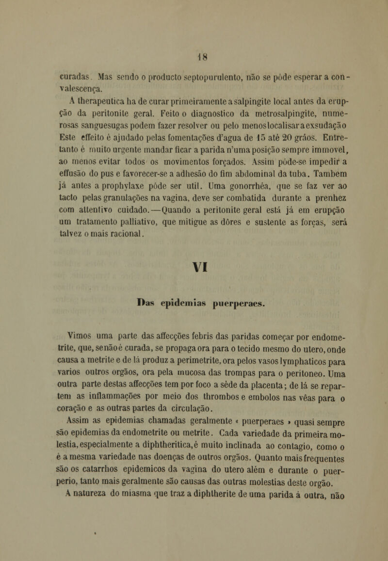 curadas. Mas sondo o producto septo purulento, não se pode esperar a con- valescença. A therapeutica ha de curar primeiramente a salpingite local antes da erup- ção da peritonite geral. Feito o diagnostico da metrosalpingite, nume- rosas sanguesugas podem fazer resolver ou pelo menoslocalisaraexsudação Este effeito é ajudado pelas fomentações d'agua de 15 até 20 grãos. Entre- tanto é muito urgente mandar ficar a parida n'uma posição sempre immoveif ao menos evitar todos os movimentos forçados. Assim púde-se impedir a effusão do pus e favorecer-se a adhesão do fim abdominal da tuba. Também já antes a prophylaxe pôde ser útil. Uma gonorrhéa, que se faz ver ao tacto pelas granulações na vagina, deve ser combatida durante a prenhez com altentivo cuidado.—Quando a peritonite geral está já em erupção um tratamento palliativo, que mitigue as dores e sustente as forças, será talvez ornais racional. vi Das epidemias puerperaes. Vimos uma parte das affecções febris das paridas começar por endorae- trite, que, senãoé curada, se propaga ora para o tecido mesmo do útero, onde causa a metrite e de lá produz a perimetrite, ora pelos vasos lymphaticos para vários outros órgãos, ora pela mucosa das trompas para o peritoneo. Uma outra parte destas affecções tem por foco a sede da placenta; de lá se repar- tem as inflammações por meio dos thrombos e êmbolos nas vêas para o coração e as outras partes da circulação. Assim as epidemias chamadas geralmente « puerperaes » quasi sempre são epidemias da endometrite ou metrite. Cada variedade da primeira mo- léstia, especialmente a diphtheritica, é muito inclinada ao contagio, como o è a mesma variedade nas doenças de outros órgãos. Quanto mais frequentes são os catarrhos epidemicos da vagina do útero além e durante o puer- perio, tanto mais geralmente são causas das outras moléstias deste órgão. A natureza do miasma que traz a diphtherite de uma parida á outra, não