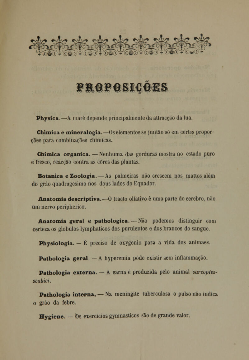 f^fí/* *zJL& ^$fe? *£$& 5$fe? sáfeí. SSiS. 5<^ fm#f#sifêi Physica—A maré depende principalmente da attracção da lua. Ghimica e mineralogia.—Os elementos se juntão só em certas propor- ções para combinações chimicas. Ghimica orgânica. — Nenhuma das gorduras mostra no estado puro e fresco, reacção contra as cores das plantas. Botânica e Zoologia. — As palmeiras não crescem nos mattos além do gráo quadragésimo nos dous lados do Equador. Anatomia descriptiva.—O tracto olfativo é uma parte do cérebro, não um nervo peripherico. Anatomia geral e pathologica. — Não podemos distinguir com certeza os glóbulos lymphaticos dos purulentos e dos brancos do sangue. Physiologia. — É preciso de oxygenio para a vida dos animaes. Pathologia geral. —A hyperemia pôde existir sem inflammação. Pathologia externa. — A sarna é produzida pelo animal sarcoptes- scabiei. Pathologia interna. — Na meningite tuberculosa o pulso não indica o gráo da febre. Hygiene. — t)s exercicios gymnasticos são de grande valor.