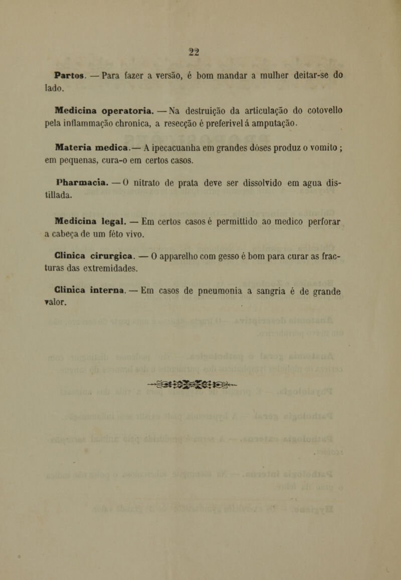 Partos. — Para fazer a versão, é bom mandar a mulher deitar-se do lado. Medicina operatória. — Na destruição da articulação do cotovello pela inflammação chronica, a resecção é preferível á amputação. Matéria medica.— A ipecacuanha em grandes doses produz o vomito; em pequenas, cura-o em certos casos. Pharmacia. — O nitrato de prata deve ser dissolvido em agua dis- tillada. Medicina legal. — Em certos casos é permittido ao medico perforar a cabeça de um feto vivo. Clinica cirúrgica. — O apparelho com gesso é bom para curar as frac- turas das extremidades. Clinica interna. — Em casos de pneumonia a sangria é de grande valor. 'gatssapgCsisg'