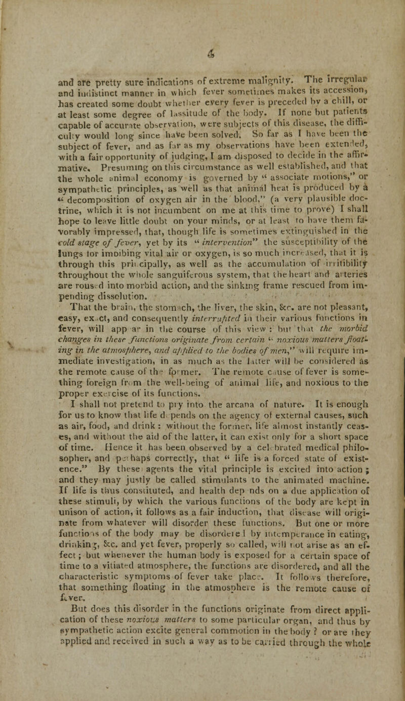and are pretty sure indications of extreme malignity^ The irregular and indistinct manner in which fever sometimes makes its accession, has created some doubt whether every fever is preceded bv a chill, or at least some degree of lassitude of the body. If none but patients capable of accurate observation, were subjects of this disease, the diffi- culty would long since 'have been solved. So far as I have been the subject of fever, and as far as my observations have been extended, with a fair opportunity of judging, I am disposed to decide in the affir- mative. Presuming on this circumstance as well established, and that the whole ynimal economy is governed by u associate motions, or sympathetic principles, as well as that animal heat is produced by a «' decomposition of oxygen air in the blood. (a very plausible doc- trine, which it is not incumbent on me at this time to prove) I shall hope to le^ve little doubt on your minds, or at least to have them fa- vorably impressed, that, though life is sometimes extinguished in the cold stage of fever, yet by its  intervention the susceptibility of the lungs tor imoibing vital air or oxygen, is so much increased, that it is through this principally, as well as the accumulation of in nihility throughout the whole sanguiferous system, that the heart and arteries are rous^ d into morbid action, and the sinking frame rescued from im- pending dissolution. That the brain, the stomach, '.he liver, the skin, Scr. are not pleasant, easy, ex ct, and consequently interrupted in their various functions in fever, will app a>' in the course of this view : but that the morbid changes in these functions originate from certain '• noxious matters float- ing in the atmos/ihere, and applied to the bodies of men, uiil require im- mediate investigation, in as much as the latter will be considered as the remote cause of the former. The remote cause of fever is some- thing foreign fr.m the well-being of animal life, and noxious to the proper exercise of its functions. I shall not pretend to pry into the arcana of nature. It is enough for us to know that life d. pends on the agency of external causes, such as air, food, and drink : without the former, life almost instantly ceas- es, and without the aid of the latter, it can exist only for a short space of time. Hence it has been observed by a eel bra ted medical philo- sopher, and p-'haps correctly, that  life is a forced state of exist- ence. By these agents the vital principle is excited into action ; and they may justly be called stimulants to the animated machine. If life is thus constituted, and health dep nds on a due application of these stimuli, by which the various functions of the body are kept in unison of action, it follows as a fair induction, that disease will origi- nate from whatever will disorder these functions. But one or more functions of the body may be disordeiel by intemperance in eating, drinking, &c. and yet fever, properly so called, will not arise as an ef- fect ; but whenever the human body is exposed for a certain space of time to a vitiat-d atmosphere, the functions are disordered, and all the characteristic symptoms of fever take plac;j. It folio vs therefore, that something floating in the atmosphere is the remote cause of fever.. But does this disorder in the functions originate from direct appli- cation of these noxious matters to some particular organ, and thus by sympathetic action excite general commotion in the body ? or are they applied and received in such a way as to be canned through the whole