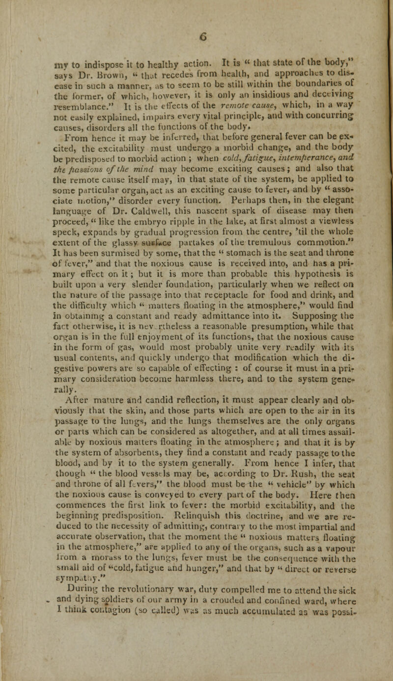 my to indispose it to healthy action. It is  that state of the body, says Dr. Brown,  that recedes from health, and approaches to dis- ease in such a manner, as to seem to be still within the boundaries of the former, of which, however, it is only an insidious and deceiving resemblance. It is the effects of the remote cause, which, in a way not easily explained, impairs every vital principle, and with concurring causes, disorders all the functions of the body. From hence it may be inferred, that before general fever can be ex- cited, the excitability must undergo a morbid change, and the body be predisposed to morbid action ; when cold, fatigue, intemperance, and the fiassions of the mind may become exciting causes; and also that the remote cause itself may, in that state of the system, be applied to some particular organ,act as an exciting cause to fever, and by asso- ciate motion, disorder every function. Perhaps then, in the elegant language of Dr. Caldwell, this nascent spark of disease may then proceed,  like the embryo ripple in the lake, at first almost a viewless speck, expands by gradual progression from the centre, 'til the whole extent of the glassy suuLce partakes of the tremulous commotion. It has been surmised by some, that the  stomach is the seat and throne of fever, and that the noxious cause is received into, and has a pri- mary effect on it; but it is more than probable this hypothesis is built upon a very slender foundation, particularly when we reflect on the nature of the passage into that receptacle for food and drink, and the difficulty which  matters floating in the atmosphere, would find in obtaining a constant and ready admittance into it. Supposing the fact otherwise, it is nev rtheless a reasonable presumption, while that organ is in the full enjoyment of its functions, that the noxious cause in the form of gas, would most probably unite very readily with its usual contents, and quickly undergo that modification which the di- gestive powers are so capable of effecting : of course it must in a pri- mary consideration become harmless there, and to the system gene- rally. After mature and candid reflection, it must appear clearly at)d ob- viously that the skin, and those parts which are open to the air in its passage to the lungs, and the lungs themselves are the only organs or parts which can be considered as altogether, and at all times assail- able by noxious maiters floating in the atmosphere ; and that it is by the system of absorbents, they find a constant and ready passage to the blood, and by it to the system generally. From hence I infer, that though  the blood vesst Is may be, according to Dr. Rush, the seat and throne of all fevers, the blood must be the  vehicle by which the noxious cause is conveyed to every part of the body. Here then commences the first link to fever: the morbid excitability, and the beginning predisposition. Relinquish this doctrine, and we are re- duced to the necessity of admitting, contraiy to the most impartial and accurate observation, that the moment the '• noxious matters floating in the atmosphere, are applied to any of the organ*, such as a vapour lrom a morass to the lungs, fever must be the consequence with the small aid of cold, fatigue and hunger, and that by direct or reverse sympathy. During the revolutionary war, duty compelled me to attend the sick and dying soldiers of our army in a crouded and confined ward, where