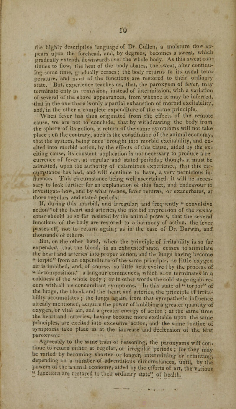 ro the highly descriptive language of Dr. Cullen, a moisture riow apr- ])ears upon the forehead, and, by degrees, becomes a sweat, which gradually extends downwards over the whole body. As this sweat con- tinues to flow, the heat of the body abates, the sweat, after continu- ing some time, gradually ceases; the body returns to its usual tem- perature, and most of the functions are restored to their ordinary- state. But, experience teaches us, that, the paroxysm of fever, ni4y terminate only in remission, instead of intermission, with a variation of several oi the above appearances, from whence it may be inferred, that in the one there is only a partial exhaustion of morbid excitability, and, in the other a complete expenditure of the same principle. When fever has thus originated from the effects of the remote cause, we are not to conclude, that by withdrawing the body from the sphere of its action, a return of the same symptoms will not take •place ; en the contrary, such is the constitution of the animal economy, that the system, being once brought into morbid excitability, and ex- cited into morbid action, by the effects of this cause, aided by the ex- citing cause, its constant application is not necessary to produce a ra eurrence of fever,-at regular and stated periods; though, it must be admitted, upon the authority of calamitous experience, that this cir- cumjstance has had, and will continue to have, a very pernicious in- fluence. This circumstance being well ascertained it will be neces- sary to look further for an explanation of this fact, and endeavour to investigate how, and by what means,, fever returns, or exacerbates, at those regular and stated periods. If, during tins morl/id, and irregular, and frequently  convulsive action of the heart and arteries, the morbid impression of the remote cause should be so far resisted by the animal powe.'s, that the several functions of the body are restored to a harmony of action, the fever passes of?*, not to return again; as in the case of Dr. Darwin, and* thousands of others. But, on the other hand, when the principle of irritability is so far expended, that the blood, in an exhausted state, ceases to stimulate the heart and arteries into proper action, and tiu lungs having become  torpid from an expenditure of the same principle, so little oxygen air is imbibed, and, of course, so little heat evolve I by the process of u decomposition, a langour commences, which soori terminates in a coldness of the whole body ; or in other words the cold stage again re- curs with.all i's concomitant symptoms. In this state of  torpor of the lungs, the blood, and the heart and arteries, the principle of irrita- bility accumulates ; the lungs again, from that sympathetic influence already mentioned, acquire the power of imbibing.a grea'er quantity of oxygen, or vital air, and a greater energy of aciidri ; at the same time the heart and arteries, having become more excitable upon the same principles, are excited into excessive action, and tine same routine of symptoms take place as at the increase and declension of the first paroxysm. Agreeably to the same train of reasoning, the paroxysms will con. tinue to return either at regular, or irregular periods ; for they mav be varied by becoming shorter or longer, intermitting or remitting, depending on a number of adventitious circumstances, until, by the' powers of the animal economy^ aided by the efforts of art, the Yarioue lj functions arc restored tc their ordinary state of health.