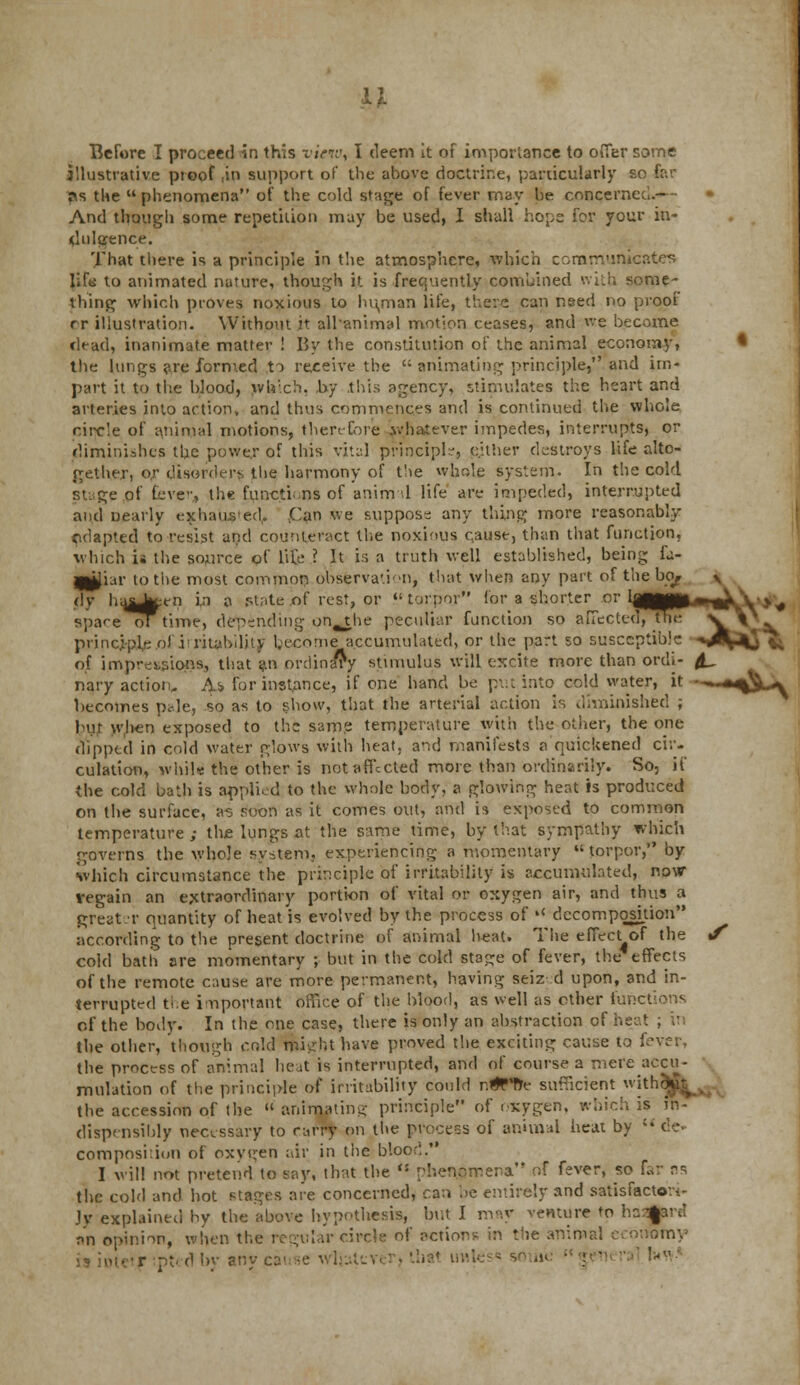 Before I proceed in this view, I deem it of importance to offer some illustrative proof ,in support of the above doctrine, particularly so fat- as the phenomena of the cold stage of fever may he concerned.- And though some repetition may be used, I shall hops for your in- dulgence. That there is a principle in the atmosphere, which communicates lifts to animated nature, though it is frequently combined with some- thing which proves noxious to hu/nan life, there can need no proof rr illustration. Without it alhanimal motion ceases, and we become dead, inanimate matter ! By the constitution of the animal economy, the lungs are formed to receive the  animating principle, and im- part it to the blood, wlaich, by this agency, stimulates the heart and arteries into action, and thus commences and is continued the whole circle of animal motions, then-fore .whatever impedes, interrupts, or diminishes the power of this vital principle, either destroys life alto- gether, or disorder^ the harmony of fie wjjole system. In the cold Stage pf fever;, the functi ,ns of animal life are impeded, interrupted and Dearly exhauseth .Can we suppose any thing more reasonably cdapted to resist and counteract the noxious c,ause, than that function, which is the source of life ? It is a truth well established, being fa- 9p}iar to the most common observation, that when any part of the bey dv ha^^^en in a .state of rest, or torpor for a shorter or IggMg space ot time, depending on^the peculiar function so affected,The principle oiiiritabilhy become accumulated, or the part so susceptible of impressions, that an ordinary stimulus will excite more than ordi- nary action. Ai for instance, if one hand be put into cold water, it Incomes p<de, so as to show, that the arterial action is diminished ; but when exposed to the. same temperature with the other, the one clipped in cold water glows with heat. a*id manifests a quickened cir- culation, whil* the other is not affected more than ordinarily. So, if the cold bath is applied to the whole body, a glowing heat is produced on the surface, a^ soon as it comes out, and is exposed to common temperature ; the lungs at the same time, by that sympathy which governs the whole system, experiencing a momentary  torpor, by which circumstance the principle of irritability is accumulated, now vegain an extraordinary portion of vital or oxygen air, and thus a greater quantity of heat is evolved by the process of »< decomposition according to the present doctrine of animal teat. The effect of the J cold bath are momentary ; but in the cold stage of fever, the effects of the remote cause are more permanent, having seiz d upon, and in- terrupted the important office of the blood, as well as other functions of the body. In the one case, there is only an abstraction of heat , the other, though cold mkrht have proved the exciting cause to fever, the process of animal heat is interrupted, and of course a mere accu- mulation of the principle of irritability could r.^Ptte sufficient jth$f^jji the accession of the  animating principle of oxygen, which is '• dispensibly necessary to carry on the process of anhnal heat by  i composition of oxygen air in the blood. I will not pretend to say, that the . phenomena of fever, so far rs the cold and hot stages are concerned, can be entirely and satisfactori- ly explained by the above hypothesis, but I may venture to ha^rd rm opinion, when the regular circle of action* in the animal economy otetf ptedby any cause whatever, that unless some general !-'
