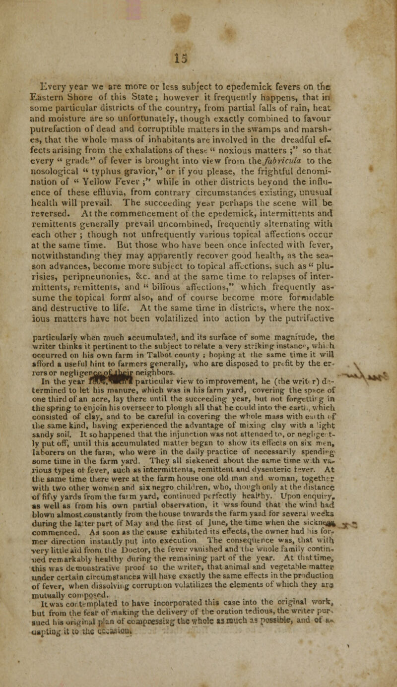 Every year we are more or less subject to epedemick fevers on the Eastern Shore of this State; however it frequently happens, that in some particular districts of the country, from partial falls of rain, heat and moisture are so unfortunately, though exactly combined to favour putrefaction of dead and corruptible matters in the swamps and marsh- es, that the whole mass of inhabitants are involved in the dreadful ef- fects arising from the exhalations of these  noxious matters ; so that every  grade of fever is brought into view from the fabricula to the nosological « typhus gravior, or if you please, the frightful denomi- nation of  Yellow Fever ;'* while in other districts beyond the influ- ence of these effluvia, from contrary circumstances existing, unusual health will prevail. The succeeding year perhaps the scene will be reversed. At the commencement of the epedemick, intermittents and remittents generally prevail uncombined, frecpjently alternating with each other ; though not unfrequently various topical affections occur at the same time. But those who have been once infected with fever, notwithstanding they may apparently recover good health, as the sea- son advances, become more subject to topical affections, such as plu- risies, peripneunonies, &c. and at the same time to relapses ofinter- mittents, remittents, and  bilious affections, which frequently as- sume the topical form also, and of course become more formidable and destructive to life. At the same time in districts, where the nox- ious matters have not been volatilized into action by the putrifactivc particularly when much accumulated, and its surface of some magnitude, the writer thinks it pertinent to the subject to relate a very striking1 instanc-, whi h occurred on his orvn farm in Talbot county j hoping at the same time it will afford a useful hint to farmers generally, who are disposed to profit by the er- \ rors or negligerc^>J^^ir neighbors. v\ ^ In the year fmR^IIWI particular view to improvement, he (the writ r) de- termined to let his manure, which was iH his farm yard, covering the sp»ce of one third of an acre, lay there until the succeeding year, but not forgettirg in the spring to enjoin his overseer to plough a!l that he could into the earth, which consisted of clay, and to be careful in covering the whole mass with enth if the same kind, having experienced the advantage of mixing clay with a 'ight sandy soil. It so happened that the injunction was not attended to, or neghge t- ly put off', until this accumulated matter began to show its effects on six mm, laborers on the farm, who were in the daily practice of necessarily spending some time in the farm yard. They all sickened about the same time w.th va- rious types ol fever, such as intermitu-nts, remittent and dysenteric (ever. At the same time there were at the farm house one old man snd woman, together with two other women and six negro children, who, though only at the distance of fifty yards from the fatm yard, continued perfectly healthy. Upon enquiry, as well as from his own partial observation, it was found that the wind had blown almost constantly from the house towards the farm yard for sever* weeks during the la'ter part of May and the tirst of June, the time when the sickne^ -. commenced. As soon as the cause exhibited its effects,the owner had his for. mer direction instai.tly put into execution The consequence was, that with very little aid from the Doctor, the fever vanished and the whole family contin- ued remarkably healthy during the remaining part of the year. At that time, this was demonstrative proof to the writer, that animal and vegetable matter under certain circumstances will have exactly the same effects in the production of fever, when dissolving corrupt.on volatilizes the elements of which they ara mutually composed. • . , . Itwascoi templated to have incorporated this case into the ongtnal work, but from the fear of making the delivery of the oration tedious, the writer pur. sued Ins original p!an of coajpressisg the whole as much as possible, and of a* uaptiug it to the cccasioni