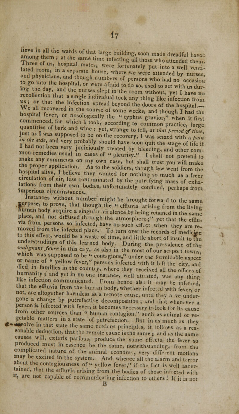 amon^thim6 JTS °f ^ ^ ****' Soon ,nade d™^l havoc among them ; at the same tun, infecting all those who attended them. Three of us, hospital mates, were fortunately put into a well en™ ated room, in a separate house, where we were attended by nurses and physicians, and though numbers of persons who had no'oS nlth^d^v andSUtal'  **1 ^ l° ^ '°' ** to SCt **£& l£ ., e,?ay» ,dnd lhe nur!es s!t'Pt in the room without, yet I have no r'ot/ra ?&indIvkr took &ny thin^ ^ ***£ from us or that the infection spread beyond the doors of the hospital.- We all recovered in the course of some weeks, and though I had the hospital fever, or nosological!? the « typhus gravior, when it fit commenced for which I took, according to common practice, large quantities of bark and wine ; yet, strange to tell, at that period ofW just as I was supposed to be on the recovery, I was seized with a fiain iua 3tde'™d very Probably should have soon quit the stage of life if I had not been very judiciously treated by bleeding, and other com- mon remedies usual m cases of « pleurisy. I shall not pretend to make any comments on my own case, but shall trust you will make the proper application. As to the soldiers, though few went from the hospital alive, I believe they wanted for nothing so much as a freer £2!?!T u,P' ltSS cu,m ,m,natd °y the Pu,r fy'lK mass of exha- lations from their own bodies, unfortunately confined, perhaps from imperious circumstances. ' * Instances without number might be brought forwa d to the same Burpose, to prove, that though the « effluvia arising from the living human body acquire a singular virulence by bung retained in the same place, and not diffused through the atmosphere; yet that the efflu- via from persons so infected, have no such effi ct when they are re- moved from the infected place. To turn over the records of medictac to this effect, would be a waste of time, and little short of insult to Hie understandings of this learned body. During the prevalence of the malignant fever in this cry, as also in the most of our se; po,t towns, which was supposed to be « contagious, under the formidable aspect or name of yellow fever, persons infected with it hit the city, and died ih families in the country, where they received all the offices of Humanity; and ytt in no one instance, well att sted, was any thin? like infection communicated. From hence als > it may be inferred! that the effluvia from the hun an body, whether infected with fever, or not, are altogether harmless as a remote cause, until they h ve under- gone a change by putrefactive decomposition; and that whemver a person is infected with lever, it becomes necessary m look f>r it, cause Horn other sources than « human contagion, such as animal or ve- getable matters in a state of putrefaction. But in as much »s they *»-**o ve in that state the same noxious principles, it follows as a rea- sonable deduction, that the remote cause is the same ; and as the same causes will, extern paribus, produce the same effects, the fever so produced must in essence be the same, notwithstanding, From the complicated nature of the animal economy very different motions tmy be excited in the system. And whence all the alarm and terror about the contagiousness of yellow fever, if the fact is well ascer- tained, that the effluvia arising from the bodies of those inf cted with it, are not capable of communicating infection to others ! It it is not B
