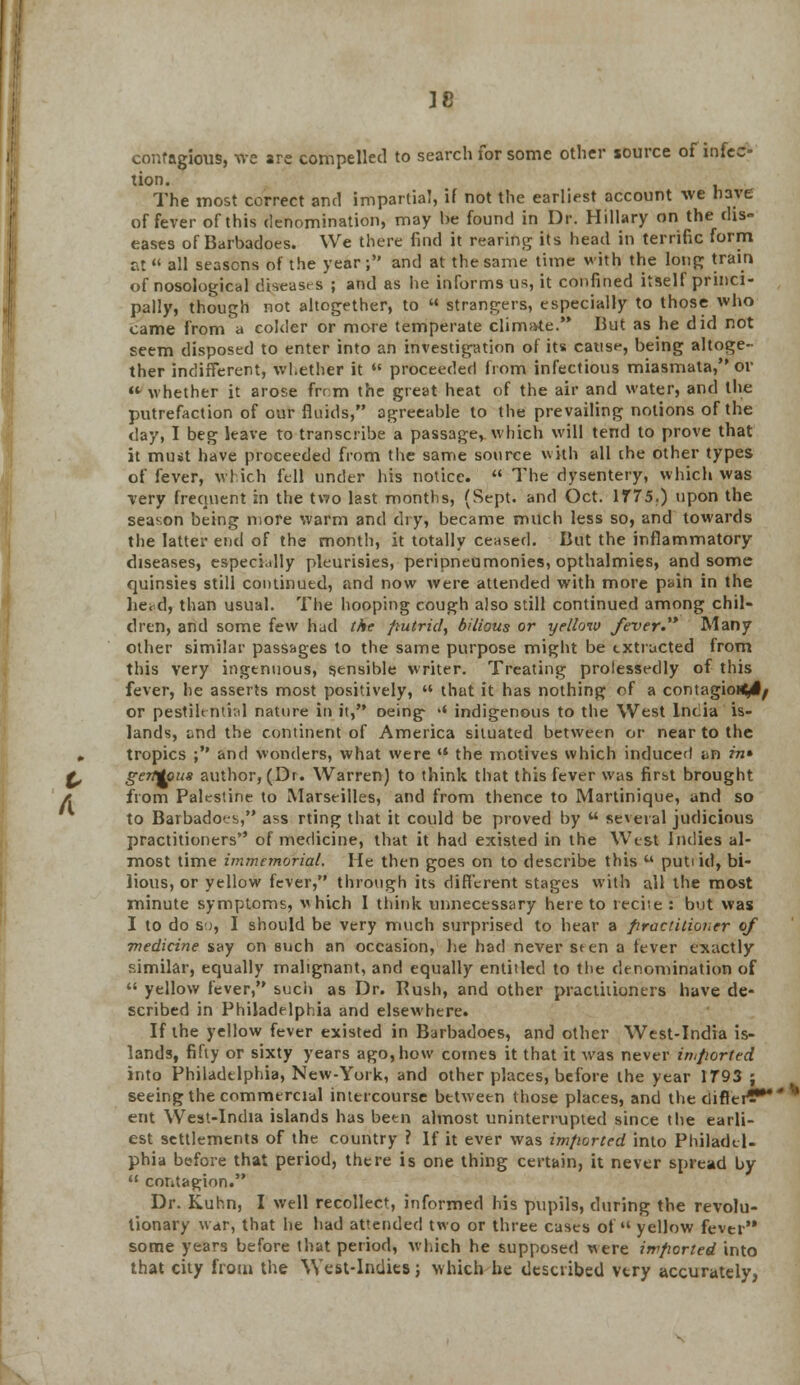 IC contagious, we are compelled to search for some other source of infec- tion. The most correct and impartial, if not the earliest account we have of fever of this denomination, may be found in Dr. Hillary on the dis- eases of Barbadoes. We there find it rearing its head in terrific form at all seasons of the year; and at the same time with the long train of nosological diseases ; and as he informs us, it confined itself princi- pally, though not altogether, to  strangers, especially to those who came from a colder or more temperate climate. But as he did not seem disposed to enter into an investigation of its cause, being altoge- ther indifferent, whether it  proceeded from infectious miasmata, or « whether it arose from the great heat of the air and water, and the putrefaction of our fluids, agreeable to the prevailing notions of the day, I beg leave to transcribe a passage, which will tend to prove that it must have proceeded from the same source with all the other types of fever, which fell under his notice.  The dysentery, which was very frequent in the two last months, (Sept. and Oct. 1775.) upon the season being more warm and dry, became much less so, and towards the latter end of the month, it totally ceased. But the inflammatory diseases, especially pleurisies, peripneumonies, opthalmies, and some quinsies still continued, and now were attended with more pain in the lie. d, than usual. The hooping cough also still continued among chil- dren, and some few had the putrid, bilious or yellow fever.1* Many other similar passages to the same purpose might be txtructed from this very ingenuous, sensible writer. Treating prolessedly of this fever, he asserts most positively,  that it has nothing of a contagiously or pestilential nature in it, oeing- '* indigenous to the West India is- lands, und the continent of America situated between or near to the # tropics ; and wonders, what were '* the motives which induced un in* & gerMous author, (Dr. Warren) to think that this fever was first brought a from Palestine to Marseilles, and from thence to Martinique, and so to Barbadoes, ass rting that it could be proved by  several judicious practitioners of medicine, that it had existed in the West Indies al- most time immemorial. He then goes on to describe this u puti id, bi- lious, or yellow fever, through its different stages with all the most minute symptoms, vhich I think unnecessary here to reciie : but was I to do so, I should be very much surprised to hear a practitioner of medicine say on such an occasion, he had never seen a fever exactly similar, equally malignant, and equally entitled to the denomination of  yellow fever, such as Dr. Rush, and other practitioners have de- scribed in Philadelphia and elsewhere. If the yellow fever existed in Barbadoes, and other West-India is- lands, fifty or sixty years ago, how comes it that it was never imported into Philadelphia, New-York, and other places, before the year 1793 ; seeing the commercial intercourse between those places, and the differ?* * ent YVest-Incha islands has been almost uninterrupted since the earli- est settlements of the country ? If it ever was imported into Philadel- phia before that period, there is one thing certain, it never spread by  contagion. Dr. Kuhn, I well recollect, informed his pupils, during the revolu- tionary war, that he had attended two or three cases of yellow fever some years before that period, which he supposed were imported into that city from the West-Indies; which he described very accurately.