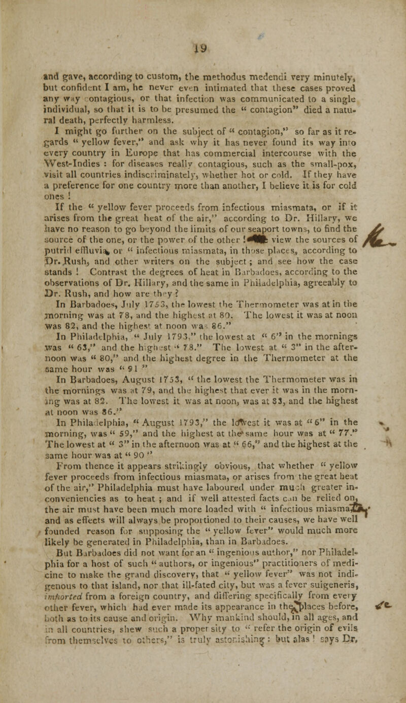 and gave, according to custom, the methodus medendi very minutely, but confident I am, he never even intimated that these cases proved any w*y ontagious, or that infection was communicated to a single individual, so that it is to he presumed the  contagion died a natu- ral death, perfectly harmless. I might go further on the suhject of  contagion, so far as it re- gards  yellow fever, and ask why it has never found its way imo every country in Europe that has commercial intercourse with the West-Indies : for diseases really contagious, such as the small-pox, visit all countries indiscriminately, whether hot or cold. If they have a preference for one country more than another, I believe it is for cold ones ! If the  yellow fever proceeds from infectious miasmata, or if it arises from the great heat of the air, according to Dr. Hillary, we have no reason to go beyond the limits of our seaport towns, to find the jfr source of the one, or the power of the other !^fe view the sources of Mb»^, putrid effluvia* or  infectious miasmata, in those places, according to Dr. JRush, and other writers on the subject; and see how the case stands ! Contrast the degrees of heat in Barbadoes, according to the observations of Dr. Hillary, and the same in Philadelphia, agreeably to Dr. Rush, and how are th ey ? In Barbadoes, July 17.v3, thr lowest the Thermometer was at in the jnorning was at 78, and the highest at 80. The lowest it was at noon was 82, and the highest at noon wa 86. In Philadelphia,  July 179.3. the lowest at  6 in the mornings .was  63, and the highest •' 78. The lowest at  3 in the after- noon was  80, and the highest degree in the Thermometer at the same hour was  9 1  In Barbadoes, August 1753,  the lowest the Thermometer was in the mornings was at 79, and the highest that ever it was in the morn- ing was at 82. The lowest it was at noon, was at S3, and the highest at noon was 86. In Philadelphia, August 1793, the lcfwest it was at 6 in the morning, was 59, and the highest at the*same hour was at  77. The lowest at  3 in the afternoon was at  66, and the highest at the same hour was at  90  From thence it appears strikingly obvious, that whether  yellow fever proceeds from infectious miasmata, or arises from the great heat of the air, Philadelphia must have laboured under mu:Ii greater in- convenieticies as to heat ; and if well attested facts cui be relied on. the air must have been much more loaded with  infectious miasma^C**' and as effects will always be proportioned to their causes, we have well founded reason for supposing the  yellow fever would much more likely be generated in Philadelphia, than in Barbadoes. But Barbadoes did not want for an  ingenious author, nor Philadel- phia for a host of such  authors, or ingenious practitioners of medi- cine to make the grand discovery, that u yellow fever was not indi- genous to that island, nor that ill-fated city, but was a fever suigeneris, imhorted from a foreign country, and differing specifically from every other fever, which had ever made its appearance in the^places before, 4*- both as to its cause anil origin. Why mankind should, in all ages, and ::i all countries, shew such a proper s'uy to ••' refer the origin of evils m themselves to others, is truly astonishing: but alas ' !:nys Dr,