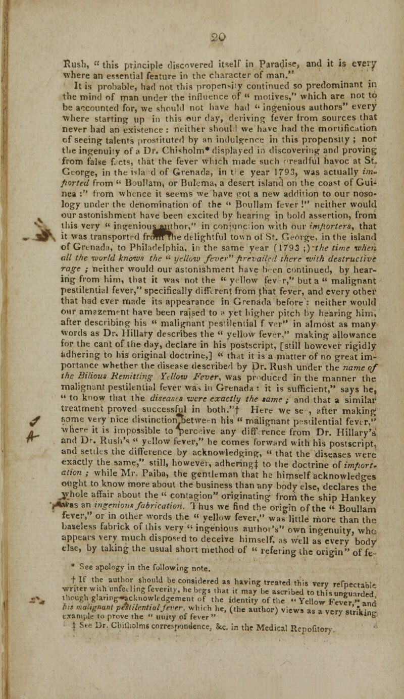 Rush,  this principle discovered itself in Paradise, and it is every where an essential feature in the Character of man. It is probable, had not this propensity continued so predominant in the mind of man under the influence of  motives, which are not to be accounted for, we should not have had « ingenious authors every Where starting up in this our day, deriving fever from sources that never had an existence : neither should we have had the mortification of seeing talents prostituted by an indulgence in this propensity ; nor the ingenuity of a Dr. Chi«holm* displayed in discovering and proving from false f. cts, that the fever winch made such readful havoc at St. George, in the isla d of Grenada, in t e year 1793, was actually im* ported from  Boullam, or Bulema, a desert island on the coast of Gui- nea : from whence it seems we have eol a new addition to our noso- logy under the denomination of the  Boullam fever ! neither would our astonishment have been excited by hearing in bold assertion, froni • this very  ingenious^uhor, in coniuncion with our importers, that * ijr. it was transported frr^n^he delightful town of St. George, in the island of Grenada, to Philadelphia, in the same year (1793 ;)'the time when all the world knows the  yellow fever prevailed there with destructive rage ; neither would our astonishment have been continued, by hear- ing from him, that it was not the  yellow fev r, but a  malignant pestilential fever, specifically different from Jhat fever, and every other that had ever made its appearance in Grenada before : neither would our amazement have been raised to a yet higher pitch by hearing him, after describing his « malignant pes'.ilential f ver'' in almost as many words as Dr. Hillary describes the  yellow fever, making allowance for the cant of the day, declare in his postscript, [still however rigidly adhering to his original doctrine,] « that it is a matter of no great im- portance whether the disease described by Dr. Rush under the name of the Bilious Remitting Ydlow Fever, was produced in the manner the malignant pestilential fever wis in Grenada ! it is sufficient, says he,  to know that the diseases were exactly the tame ; and that a similar treatment proved successful in both.f Here we se , after making f some very nice <lisiinction*betwe-n his « malignant pestilential fever, j. where it is impossible to perceive any diff rence from Dr. Hillary's f* and Dr. Rush's « ydlow fever, he comes forward with his postscript, and settles the difference by acknowledging,  that the diseases were exactly the same, still, however, adhering to the doctrine of import* atipn ; while Mr. Paiba, the gentleman that he himself acknowledges ought to know more about the business than any body else, declares the jvhole affair about the « contagion originating from the ship Hankey •jAWas an ingenious fabrication. Thus we find the origin of the  Boullam fever, or in other words the « yellow fever, was little more than the baseless fabrick of this very « ingenious author's own ingenuity, who appears very much disposed to deceive himself, as well as every body else, by taking the usual short method of « refeting the origin ofjfe- * See apology in the following note. f If the author should he considered as having treated this very refnectabV writer wuh unfeeling feverity, he begs .hat it may be ascribed to this unguarded' j^ though glarmg-ackr.owlf dgement of the identity of the «' Yellow Fever '■ and fits malignant pestilential fever, which he, (the author) views as a verv striking example to prove the  unity of fever  ' **k