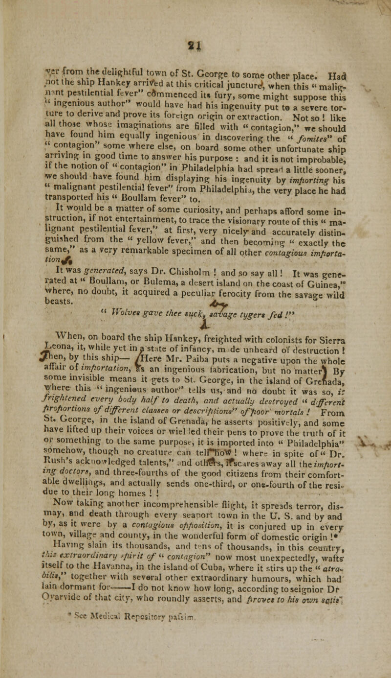 si Mr from the delightful town of St. George to some other place. Had not the ship Hankey arrived at this critical juncture1, when this  malig- nant pestilential fever commenced it. fury, some might suppose this  ingenious author would have had his ingenuity put to a severe tor- ture to derive and prove its foreign origin or extraction. Not so ! like all those whose imag.nations are filled with « contagion, we should have tound him equally ingenious in discovering the « fomitea of « contagion ' some where else, on board some other unfortunate ship arriving in good time to answer his purpose : and it is not improbable, if the notion of « contagion in Philadelphia had sprea-1 a little sooner, we should have found him displaying his ingenuity by importing his « malignant pestilential fever from Philadelphia, the very place he had transported his  Boullam fever to. It would be a matter of some curiosity, and perhaps afford some in- struction, if not entertainment, to trace the visionary route of this « ma- lignant pestilential fever, at first, very nicely and accurately distin- guished from the « yellow fever, and then becoming « exactly the same, as a very remarkable specimen of all other contagious importa- tion^ It was generated, says Dr. Chisholm ! and so say all! It was gene- rated at « Boullam, or Bulema, a desert island on the coast of Guinea, where, no doubt, it acquired a peculiar ferocity from the savage wild beasts. j^  Wolves gave thee suck, savage tygert fed! When, on board the ship Hankey, freighted with colonists for Sierra L.eona, it, while yet in a -state of infancy, nude unheard of destruction ! Jhen, by this ship— /Here Mr. Paiba puts a negative upon the whole affair of importation, 3s an ingenious fabrication, but no matter} By some invisible means it gets to St. George, in the island of Grenada, where this ingenious author tells us, and no doubt it was so, i: frightened every body half to death, and actually destroyed « different proportions of different classes or descriptions of poor' mortals > From St. George, in the island of Grenada, he asserts positively, and some have lifted up their voices or wiel led their pens to prove the truth of it or something to the same purpose, it is imported into  Philadelphia somehow, though no creature can telHiow^! where in spite of« Dr. Rush's acknowledged talents, and otli&s, ifscares away all [be import- ing doctors, and three-fourths of the good citizens from their comfort- able dwellings, and actually sends one-third, or ons-fourth of the resi- due to their long homes ! ! Now taking another incomprehensible flight, it spreads terror, dis- may, and death through every seanort town in the U. S. and by and by, as it were by a contagious opposition, it is conjured up in every town, village and county, in the wonderful form of domestic origin !* ^ Having slain its thousands, and tens of thousands, in this country, this extraordinary spirit of  contagion now most unexpectedly, wafts itself to the Iiavanna, in the island of Cuba, where it stirs up the  atra- bills, together with several other extraordinary humours, which had lain dormant for 1 do not know how long, according to seignior Dr Oyarvide of that city, who roundly asserts, and proves to his own satis.