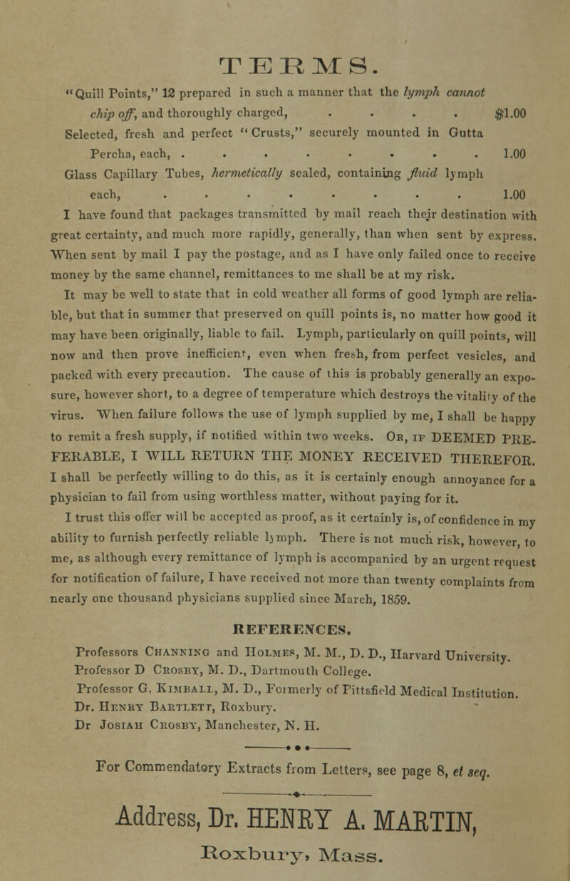 TERMS. Quill Points, 12 prepared in such a manner that the lymph cannot chip off, and thoroughly charged, .... $1.00 Selected, fresh and perfect  Crusts, securely mounted in Gutta Percha, each, . . . . . . . .1.00 Glass Capillary Tubes, hermetically scaled, containing fluid lymph each, ........ 1.00 I have found that packages transmitted by mail reach thejr destination with great certainty, and much more rapidly, generally, than when sent by express. When sent by mail I pay the postage, and as I have only failed once to receive money by the same channel, remittances to me shall be at my risk. It may be well to state that in cold weather all forms of good lymph are relia- ble, but that in summer that preserved on quill points is, no matter how good it may have been originally, liable to fail. Lymph, particularly on quill points, will now and then prove inefficient, even when frebh, from perfect vesicles, and packed with every precaution. The cause of this is probably generally an expo- sure, however short, to a degree of temperature which destroys the vitality of the virus. When failure follows the use of lymph supplied by me, I shall be happy to remit a fresh supply, if notified within two weeks. Ob, if DEEMED PRE- FERABLE, I WILL RETURN THE MONEY RECEIVED THEREFOR. I shall be perfectly willing to do this, as it is certainly enough annoyance for a physician to fail from using worthless matter, without paying for it. I trust this offer will be accepted as proof, as it certainly is, of confidence in my ability to furnish perfectly reliable ljmph. There is not much risk, however, to me, as although every remittance of lymph is accompanied by an urgent request for notification of failure, I have received not more than twenty complaints from nearly one thousand physicians supplied since March, 1859. REFEREXCES. Professors Chankixc and Holmes, M. M., D. D., Harvard University. Professor D Crosby, M. D., Dartmouth College. Professor G. Kimbali, M. D., Formerly of Pittsfield Medical Institution. Dr. Henry Baetlett, Roxbury. Dr Josiah Crosby, Manchester, N. H. For Commendatory Extracts from Letters, see page 8, el seq. Address, Dr. HENRY A. MARTIN, Roxbury, Mass.