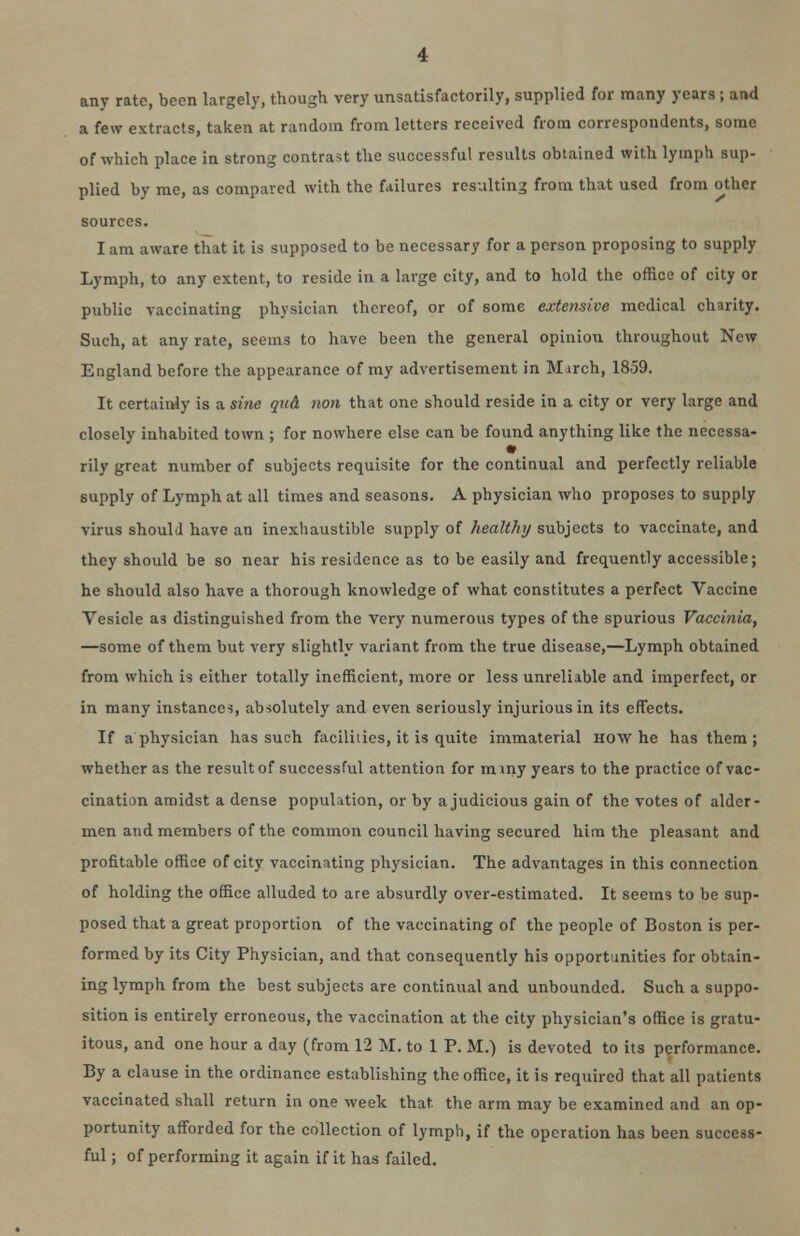 any rate, been largely, though very unsatisfactorily, supplied for many years ; and a few extracts, taken at random from letters received from correspondents, some of which place in strong contrast the successful results obtained with lymph sup- plied by me, as compared with the failures resulting from that used from other sources. lam aware that it is supposed to be necessary for a person proposing to supply Lymph, to any extent, to reside in a large city, and to hold the office of city or public vaccinating physician thereof, or of some extensive medical charity. Such, at any rate, seems to have been the general opinion throughout New England before the appearance of my advertisement in Mjrch, 1859. It certainly is a sine qua mm that one should reside in a city or very large and closely inhabited town ; for nowhere else can be found anything like the necessa- rily great number of subjects requisite for the continual and perfectly reliable supply of Lymph at all times and seasons. A physician who proposes to supply virus shoulJ have an inexhaustible supply of healthy subjects to vaccinate, and they should be so near his residence as to be easily and frequently accessible; he should also have a thorough knowledge of what constitutes a perfect Vaccine Vesicle as distinguished from the very numerous types of the spurious Vaccinia, —some of them but very slightly variant from the true disease,—Lymph obtained from which is either totally inefficient, more or less unreliable and imperfect, or in many instances, absolutely and even seriously injurious in its effects. If a physician has such faciliiies, it is quite immaterial how he has them; whether as the result of successful attention for m my years to the practice of vac- cination amidst a dense population, or by a judicious gain of the votes of alder- men and members of the common council having secured him the pleasant and profitable office of city vaccinating physician. The advantages in this connection of holding the office alluded to are absurdly over-estimated. It seems to be sup- posed that a great proportion of the vaccinating of the people of Boston is per- formed by its City Physician, and that consequently his opportunities for obtain- ing lymph from the best subjects are continual and unbounded. Such a suppo- sition is entirely erroneous, the vaccination at the city physician's office is gratu- itous, and one hour a day (from 12 M. to 1 P. M.) is devoted to its performance. By a clause in the ordinance establishing the office, it is required that all patients vaccinated shall return in one week that the arm may be examined and an op- portunity afforded for the collection of lymph, if the operation has been success- ful ; of performing it again if it has failed.