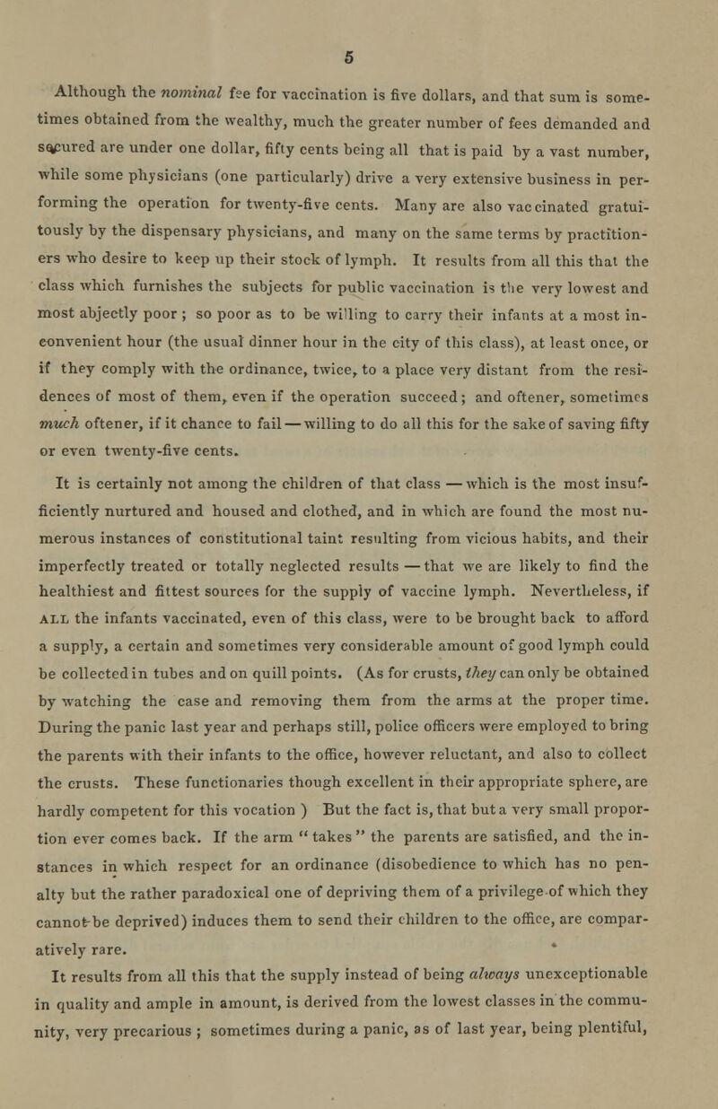 Although the nominal fee for vaccination is five dollars, and that sum is some- times obtained from the wealthy, much the greater number of fees demanded and secured are under one dollar, fifty cents being all that is paid by a vast number, while some physicians (one particularly) drive a very extensive business in per- forming the operation for twenty-five cents. Many are also vaccinated gratui- tously by the dispensary physicians, and many on the same terms by practition- ers who desire to keep up their stock of lymph. It results from all this that the class which furnishes the subjects for public vaccination is the very lowest and most abjectly poor ; so poor as to be willing to carry their infants at a most in- convenient hour (the usual dinner hour in the city of this class), at least once, or if they comply with the ordinance, twice, to a place very distant from the resi- dences of most of them, even if the operation succeed; and oftener, sometimes much oftener, if it chance to fail — willing to do all this for the sake of saving fifty or even twenty-five cents. It is certainly not among the children of that class — which is the most insuf- ficiently nurtured and housed and clothed, and in which are found the most nu- merous instances of constitutional taint resulting from vicious habits, and their imperfectly treated or totally neglected results — that we are likely to find the healthiest and fittest sources for the supply of vaccine lymph. Nevertheless, if all the infants vaccinated, even of this class, were to be brought back to afford a supply, a certain and sometimes very considerable amount of good lymph could be collected in tubes and on quill points. (As for crusts, they can only be obtained by watching the case and removing them from the arms at the proper time. During the panic last year and perhaps still, police officers were employed to bring the parents with their infants to the office, however reluctant, and also to collect the crusts. These functionaries though excellent in their appropriate sphere, are hardly competent for this vocation ) But the fact is, that but a very small propor- tion ever comes back. If the arm  takes  the parents are satisfied, and the in- stances in which respect for an ordinance (disobedience to which has no pen- alty but the rather paradoxical one of depriving them of a privilege of which they cannot-be deprived) induces them to send their children to the office, are compar- atively rare. It results from all this that the supply instead of being always unexceptionable in quality and ample in amount, is derived from the lowest classes in the commu- nity, very precarious ; sometimes during a panic, as of last year, being plentiful,