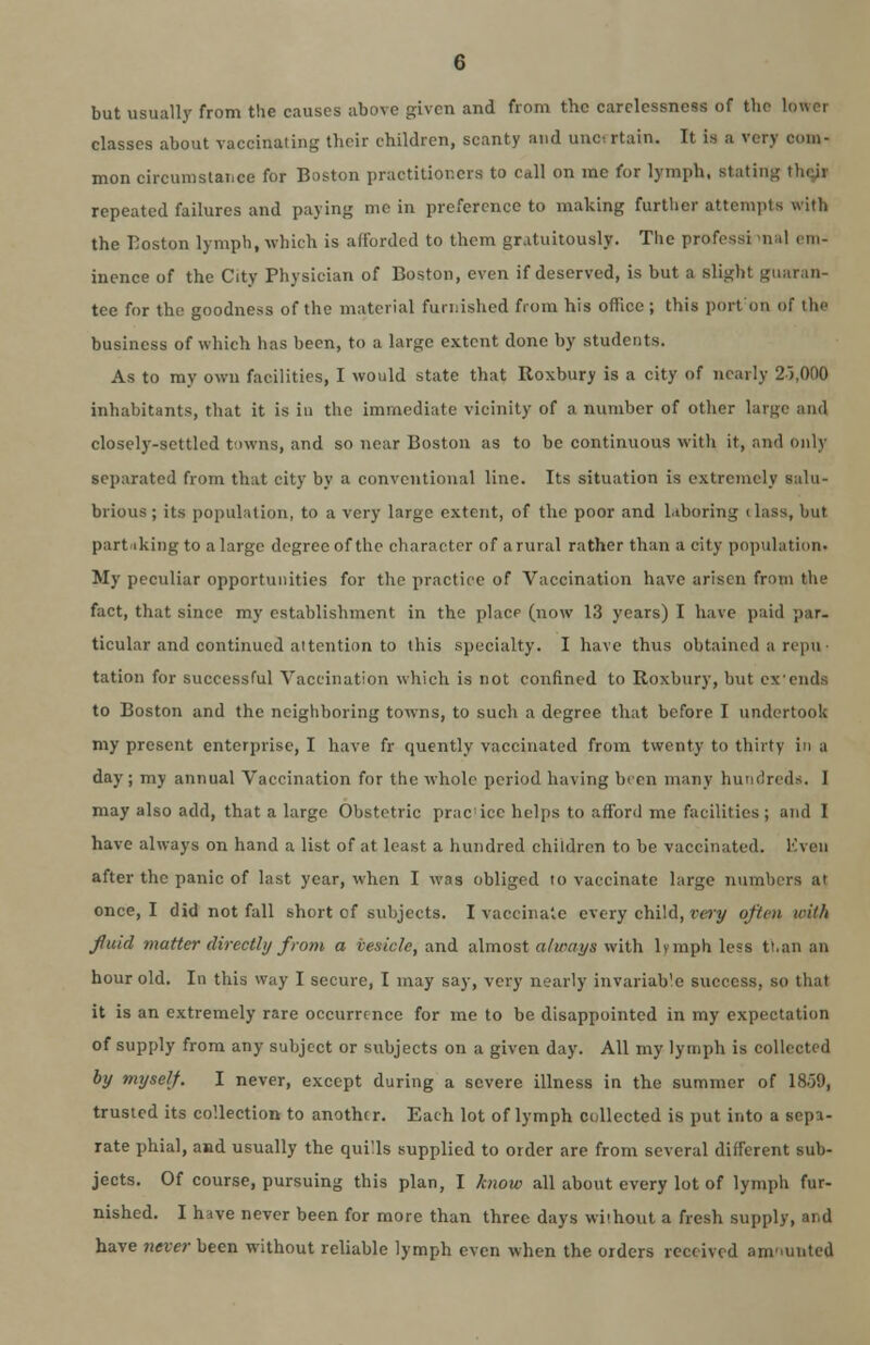 but usually from the causes above given and from the carelessness of the lower classes about vaccinating their children, scanty and unw rtain. It is a very com- mon circumstai.ee for Boston practitioners to call on mc for lymph, stating tin ir repeated failures and paying me in preference to making further attempts with the Boston lymph, which is afforded to them gratuitously. The professi ma] em- inence of the City Physician of Boston, even if deserved, is but a slight guaran- tee for the goodness of the material furnished from his office ; this port on of the business of which has been, to a large extent done by students. As to my own facilities, I would state that Itoxbury is a city of nearly 2>,000 inhabitants, that it is in the immediate vicinity of a number of other large and closely-settled towns, and so near Boston as to be continuous with it, and only separated from that city by a conventional line. Its situation is extremely salu- brious ; its population, to a very large extent, of the poor and laboring (lass, but part iking to a large degree of the character of a rural rather than a city population. My peculiar opportunities for the practice of Vaccination have arisen from the fact, that since my establishment in the place (now 13 years) I have paid par- ticular and continued attention to this specialty. I have thus obtained a repu• tation for successful Vaccination which is not confined to Roxbury, but exends to Boston and the neighboring towns, to such a degree that before I undertook my present enterprise, I have fr quently vaccinated from twenty to thirty in a day; my annual Vaccination for the whole period having been many hundreds. I may also add, that a large Obstetric prac'ice helps to afford me facilities ; and I have always on hand a list of at least a hundred children to be vaccinated. Kven after the panic of last year, when I was obliged to vaccinate large numbers at once, I did not fall short of subjects. I vaccinate every child, very often with fluid matter directly from a vesicle, and almost always with lymph less tt.an an hour old. In this way I secure, I may say, very nearly invariable success, so that it is an extremely rare occurrence for me to be disappointed in my expectation of supply from any subject or subjects on a given day. All my lymph is collected by myself. I never, except during a severe illness in the summer of 1859, trusted its collection to another. Each lot of lymph collected is put into a Kepi- rate phial, and usually the quills supplied to order are from several different sub- jects. Of course, pursuing this plan, I know all about every lot of lymph fur- nished. I have never been for more than three days without a fresh supply, and have never been without reliable lymph even when the orders received anviunted