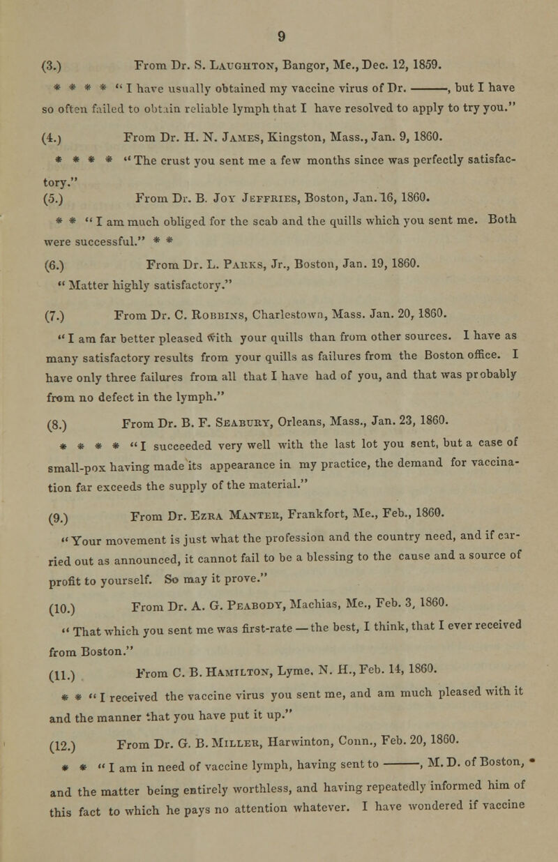 * * * * I have usually obtained my vaccine virus of Dr. , but I have so often failed to obtain reliable lymph that I have resolved to apply to try you. (4.) From Dr. H. N. James, Kingston, Mass., Jan. 9, 18G0. * • * * x The crust you sent me a few months since was perfectly satisfac- tory. (5.) From Dr. B. Joy Jeffries, Boston, Jan. 16, 1860. * * lam much obliged for the scab and the quills which you sent me. Both were successful. * * (6.) From Dr. L. Parks, Jr., Boston, Jan. 19, 1860.  Matter highly satisfactory. (7.) From Dr. C. Roijbins, Charlestown, Mass. Jan. 20,1860.  I am far better pleased with your quills than from other sources. 1 have as many satisfactory results from your quills as failures from the Boston office. I have only three failures from all that I have had of you, and that was probably from no defect in the lymph. (8.) From Dr. B. F. Seabury, Orleans, Mass., Jan. 23, 1860. * * * * «I succeeded very well with the last lot you sent, but a case of small-pox having made its appearance in my practice, the demand for vaccina- tion far exceeds the supply of the material. /9#) From Dr. Ezra Manter, Frankfort, Me., Feb., 1860. Your movement is just what the profession and the country need, and if car- ried out as announced, it cannot fail to be a blessing to the cause and a source of profit to yourself. So may it prove. (10.) From Dr. A. G. Peabody, Machias, Me., Feb. 3, 1860.  That which you sent me was first-rate — the best, I think, that I ever received from Boston. (11.) From C. B. Hamiltox, Lyme. N. H., Feb. 14, 1860. * *  I received the vaccine virus you sent me, and am much pleased with it and the manner that you have put it up. (12.) From Dr. G. B. Miller, Harwinton, Conn., Feb. 20, 1860. * *  I am in need of vaccine lymph, having sent to , M. D. of Boston, • and the matter being entirely worthless, and having repeatedly informed him of this fact to which he pays no attention whatever. I have wondered if vaccine