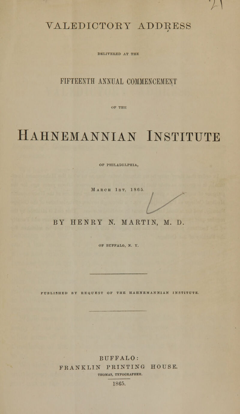 DELIVERED AT THE FIFTEENTH ANNUAL COMMENCEMENT Hahnemannian Institute OP PHILADELPHIA, March 1st, 186 5. BY HENRY N. MARTIN, M. D, OP BUFFALO, N. Y. PUBLISHED BY REQUEST OF THE HAHNEMANNIAN INSTITUTE. BUFFALO: FRANKLIN PRINTING HOUSE. THOMAS, TYPOGRAPHER. 1865.