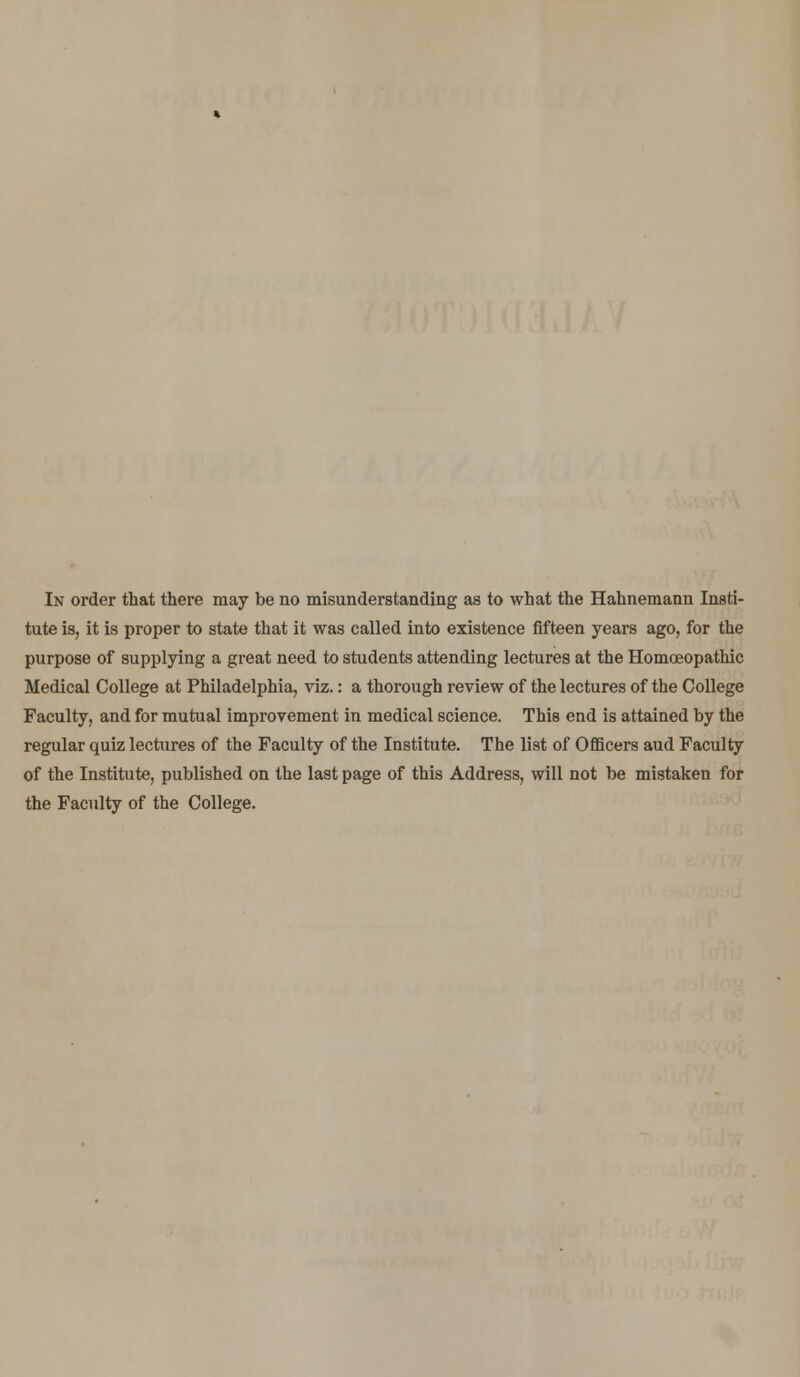 tute is, it is proper to state that it was called into existence fifteen years ago, for the purpose of supplying a great need to students attending lectures at the Homoeopathic Medical College at Philadelphia, viz.: a thorough review of the lectures of the College Faculty, and for mutual improvement in medical science. This end is attained by the regular quiz lectures of the Faculty of the Institute. The list of Officers aud Faculty of the Institute, published on the last page of this Address, will not be mistaken for the Faculty of the College.