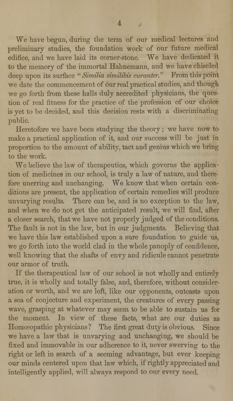 We have begun, during the term of our medical lectures and preliminary studies, the foundation work of our future medical edifice, and we have laid its corner-stone. We have dedicated it to the memory of the immortal Hahnemann, and we have chiseled deep upon its surface  Similia similibis curanter From this point we date the commencement of our real practical studies, and though we go forth from these halls duly accredited physicians, the ques- tion of real fitness for the practice of the profession of our choice is yet to be decided, and this decision rests with a discriminating- public. Heretofore we have been studying the theory ; we have now to make a practical application of it, and our success will be just in proportion to the amount of ability, tact and genius which we bring to the work. We believe the law of therapeutics, which governs the applica- tion of medicines in our school, is truly a law of nature, and there- fore unerring and unchanging. We know that when certain con- ditions are present, the application of certain remedies will produce unvarying results. There can be, and is no exception to the law, and when we do not get the anticipated result, we will find, after a closer search, that we have not properly judged of the conditions. The fault is not in the law, but in our judgments. Believing that we have this law established upon a sure foundation to guide us, we go forth into the world clad in the whole panoply of confidence, well knowing that the shafts of envy and ridicule cannot penetrate our armor of truth. If the therapeutical law of our school is not wholly and entirely true, it is wholly and totally false, and, therefore, without consider- ation or worth, and we are left, like our opponents, outcasts upon a sea of conjecture and experiment, the creatures of every passing wave, grasping at whatever may seem to be able to sustain us for the moment. In view of these facts, what are our duties as Homoeopathic physicians? The first great duty is obvious. Since we have a law that is unvarying and unchanging, we should be fixed and immovable in our adherence to it, never swerving to the right or left in search of a seeming advantage, but ever keeping our minds centered upon that law which, if rightly appreciated and intelligently applied, will always respond to our every need.