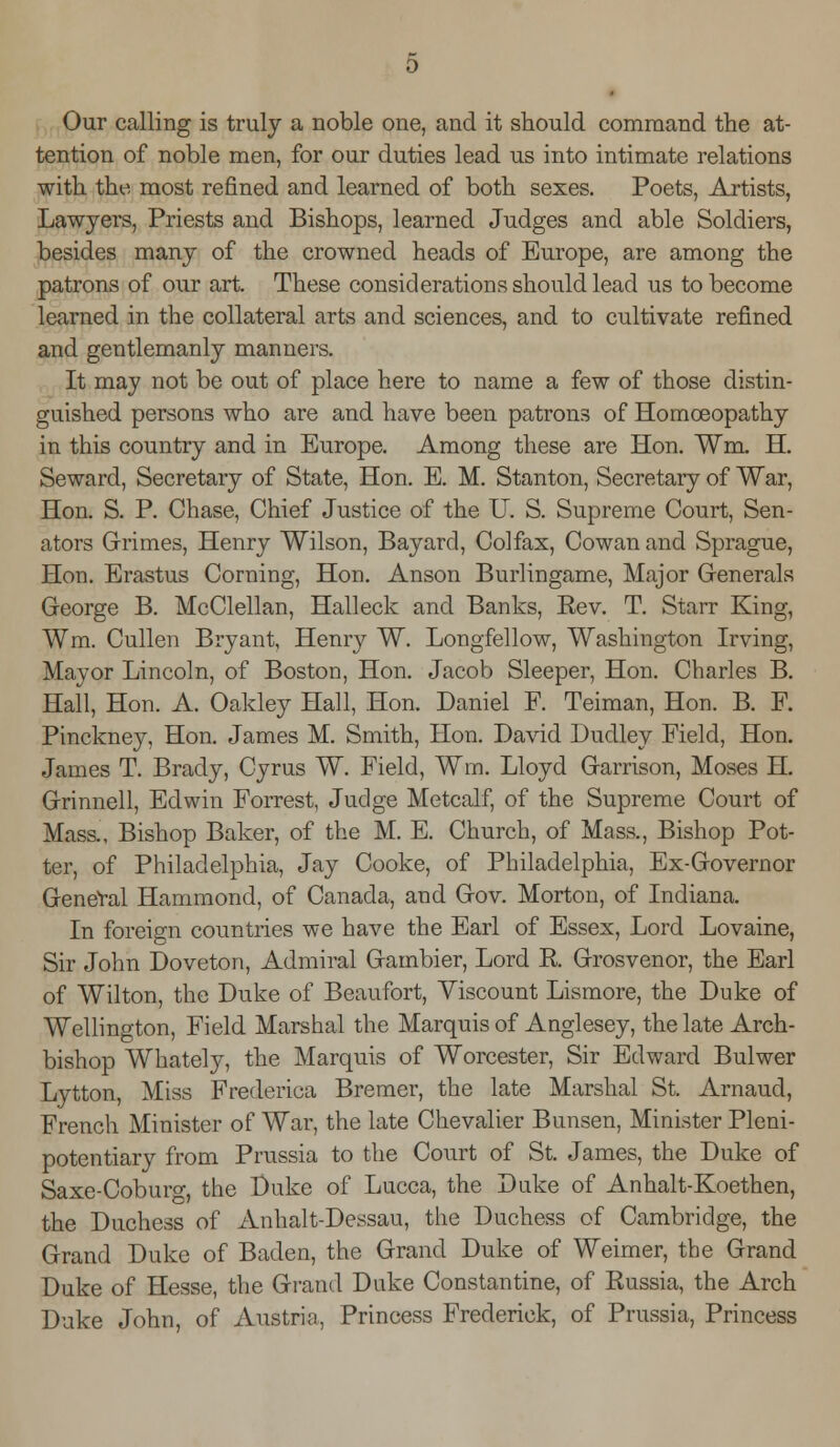 Our calling is truly a noble one, and it should command the at- tention of noble men, for our duties lead us into intimate relations with the most refined and learned of both sexes. Poets, Artists, Lawyers, Priests and Bishops, learned Judges and able Soldiers, besides many of the crowned heads of Europe, are among the patrons of our art. These considerations should lead us to become learned in the collateral arts and sciences, and to cultivate refined and gentlemanly manners. It may not be out of place here to name a few of those distin- guished persons who are and have been patrons of Homoeopathy in this country and in Europe. Among these are Hon. Wm. H. Seward, Secretary of State, Hon. E. M. Stanton, Secretaiy of War, Hon. S. P. Chase, Chief Justice of the U. S. Supreme Court, Sen- ators Grimes, Henry Wilson, Bayard, Colfax, Cowan and Sprague, Hon. Erastus Corning, Hon. Anson Burlingame, Major Generals George B. McClellan, Halleck and Banks, Eev. T. Starr King, Wm. Cullen Bryant, Henry W. Longfellow, Washington Irving, Mayor Lincoln, of Boston, Hon. Jacob Sleeper, Hon. Charles B. Hall, Hon. A. Oakley Hall, Hon. Daniel F. Teiman, Hon. B. F. Pinckney, Hon. James M. Smith, Hon. David Dudley Field, Hon. James T. Brady, Cyrus W. Field, Wm. Lloyd Garrison, Moses H. Grinnell, Edwin Forrest, Judge Metcalf, of the Supreme Court of Mass., Bishop Baker, of the M. E. Church, of Mass., Bishop Pot- ter, of Philadelphia, Jay Cooke, of Philadelphia, Ex-Governor GeneVal Hammond, of Canada, and Gov. Morton, of Indiana. In foreign countries we have the Earl of Essex, Lord Lovaine, Sir John Doveton, Admiral Gambier, Lord E. Grosvenor, the Earl of Wilton, the Duke of Beaufort, Viscount Lismore, the Duke of Wellington, Field Marshal the Marquis of Anglesey, the late Arch- bishop Whately, the Marquis of Worcester, Sir Edward Bulwer Lytton, Miss Frederica Bremer, the late Marshal St. Arnaucl, French Minister of War, the late Chevalier Bunsen, Minister Pleni- potentiary from Prussia to the Court of St. James, the Duke of Saxe-Coburg, the Duke of Lucca, the Duke of Anhalt-Koethen, the Duchess of Anhalt-Dessau, the Duchess of Cambridge, the Grand Duke of Baden, the Grand Duke of Weimer, the Grand Duke of Hesse, the Grand Duke Constantine, of Russia, the Arch Duke John, of Austria, Princess Frederick, of Prussia, Princess