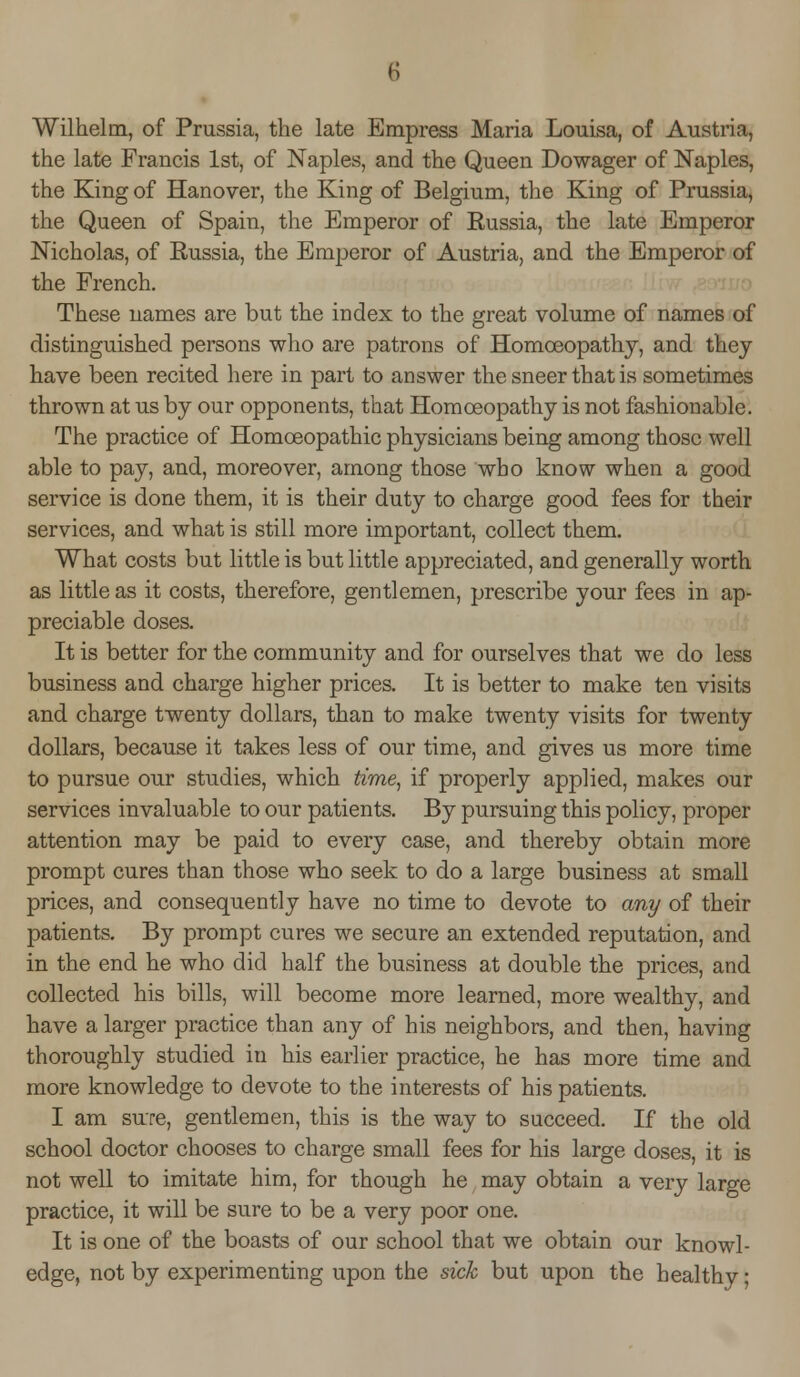 Wilhelin, of Prussia, the late Empress Maria Louisa, of Austria, the late Francis 1st, of Naples, and the Queen Dowager of Naples, the King of Hanover, the King of Belgium, the King of Prussia, the Queen of Spain, the Emperor of Russia, the late Emperor Nicholas, of Russia, the Emperor of Austria, and the Emperor of the French. These names are but the index to the great volume of names of distinguished persons who are patrons of Homoeopathy, and they have been recited here in part to answer the sneer that is sometimes thrown at us by our opponents, that Homoeopathy is not fashionable. The practice of Homoeopathic physicians being among those well able to pay, and, moreover, among those who know when a good service is done them, it is their duty to charge good fees for their services, and what is still more important, collect them. What costs but little is but little appreciated, and generally worth as little as it costs, therefore, gentlemen, prescribe your fees in ap- preciable doses. It is better for the community and for ourselves that we do less business and charge higher prices. It is better to make ten visits and charge twenty dollars, than to make twenty visits for twenty dollars, because it takes less of our time, and gives us more time to pursue our studies, which time, if properly applied, makes our services invaluable to our patients. By pursuing this policy, proper attention may be paid to every case, and thereby obtain more prompt cures than those who seek to do a large business at small prices, and consequently have no time to devote to any of their patients. By prompt cures we secure an extended reputation, and in the end he who did half the business at double the prices, and collected his bills, will become more learned, more wealthy, and have a larger practice than any of his neighbors, and then, having thoroughly studied in his earlier practice, he has more time and more knowledge to devote to the interests of his patients. I am sure, gentlemen, this is the way to succeed. If the old school doctor chooses to charge small fees for his large doses, it is not well to imitate him, for though he may obtain a very large practice, it will be sure to be a very poor one. It is one of the boasts of our school that we obtain our knowl- edge, not by experimenting upon the sick but upon the healthy;