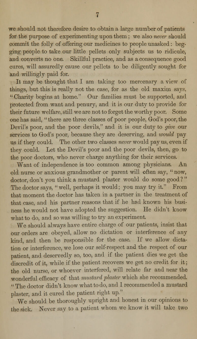 we should not therefore desire to obtain a large number of patients for the purpose of experimenting upon them ; we also never should commit the folly of offering our medicines to people unasked: beg- ging people to take our little pellets only subjects us to ridicule, and converts no one. Skillful practice, and as a consequence good cures, will assuredly cause our pellets to be diligently sought for and willingly paid for. It may be thought that I am taking too mercenary a view of things, but this is really not the case, for as the old maxim says, Charity begins at home. Our families must be supported, and protected from want and penury, and it is our duty to provide for their future welfare, still we are not to forget the worthy poor. Some one has said, there are three classes of poor people, God's poor, the Devil's poor, and the poor devils, and it is our duty to give our services to (rod's poor, because they are deserving, and would pay us if they could. The other two classes never would pay us, even if they could. Let the Devil's poor and the poor devils, then, go to the poor doctors, who never charge anything for their services. Want of independence is too common among physicians. An old nurse or anxious grandmother or parent will often say,  now, doctor, don't you think a mustard plaster would do some good?  The doctor says, well, perhaps it would; you may try it. From that moment the doctor has taken in a partner in the treatment of that case, and his partner reasons that if he had known his busi- ness he would not have adopted the suggestion. He didn't know what to do, and so was willing to try an experiment. We should always have entire charge of our patients, insist that our orders are obeyed, allow no dictation or interference of any kind, and then be responsible for the case. If we allow dicta- tion or interference, we lose our self-respect and the respect of our patient, and deservedly so, too, and if the patient dies we get the discredit of it, while if the patient recovers we get no credit for it; the old nurse, or whoever interfered, will relate far and near the wonderful efficacy of that mustard plaster which she recommended.  The doctor didn't know what to do, and I recommended a mustard plaster, and it cured the patient right up. We should be thoroughly upright and honest in our opinions to the sick. Never say to a patient whom we know it will take two