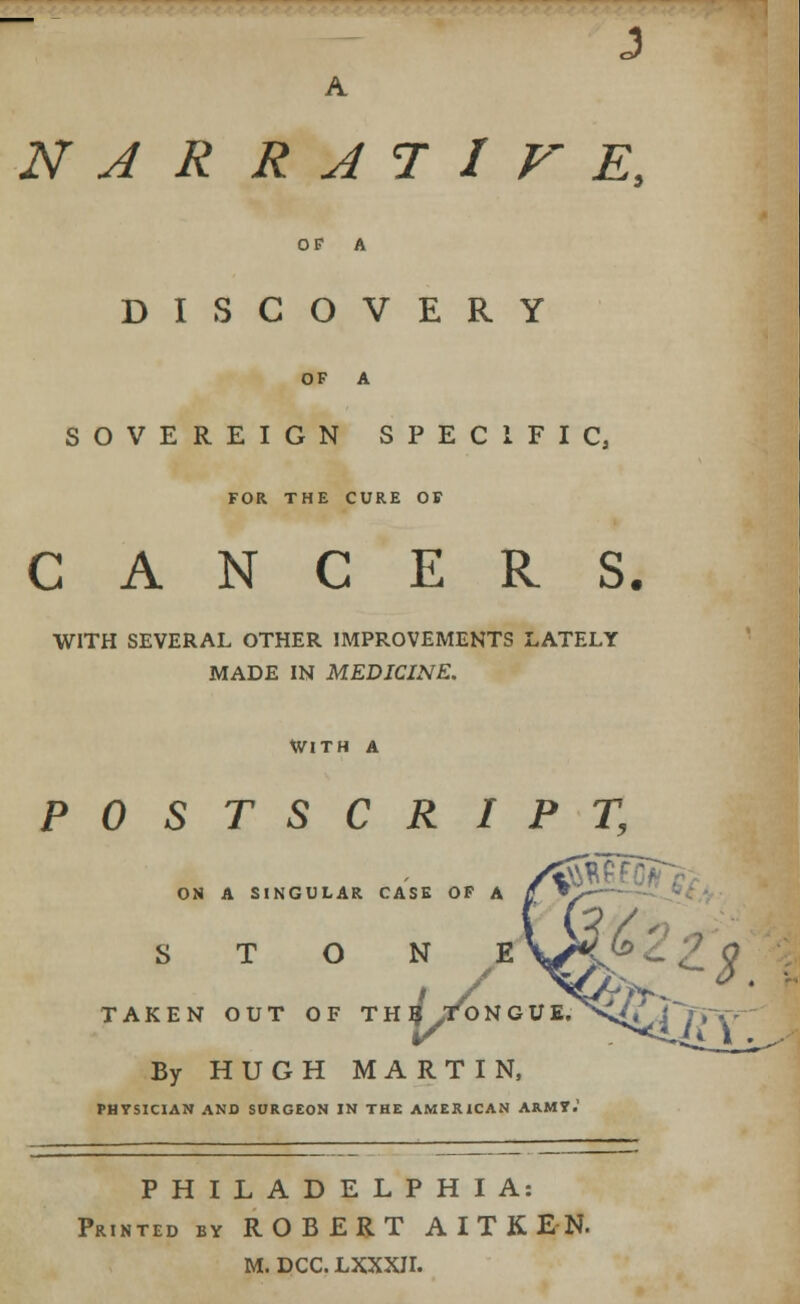 OF A DISCOVERY OF A SOVEREIGN SPECIFIC, FOR THE CURE OF CANCERS. WITH SEVERAL OTHER IMPROVEMENTS LATELY MADE IN MEDICINE. With a POSTSCRIPT, ON A SINGULAR CASE OF A STONE TAKEN OUT OF THB >T/0 N G if By HUGH MARTIN, PHYSICIAN AND SURGEON IN THE AMERICAN ARMT. PHILADELPHIA: Printed by ROBERT AITKEN- M. DCC. LXXXH.