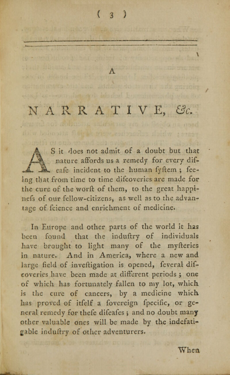 NARRATIVE, &c. S it does not admit of a doubt but that nature affords us a remedy for every dif- eafe incident to the human fyftem ; fee- ing tliat from time to time difcoveries are made for the cure of the worft of them, to the great happi- nefs of our fellow-citizens, as well as to the advan- tage of fcience and enrichment of medicine. In Europe and other parts of the world it has been found that the induftry of individuals have brought to light many of the myfteries in nature. And in America, where a new and large field of inveftigation is opened, feveral dif- coveries have been made at different periods ; one of which has fortunately fallen to my lot, which is the cure of cancers, by a medicine which, has proved of itfelf a fovereign fpecific, or ge- neral remedy for thefe difeafes; and no doubt many other valuable ones will be made by the indefati- gable induftry of other adventurers. When