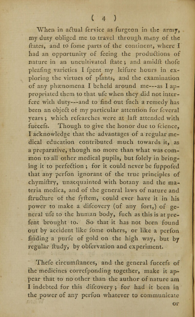 When in actual fervice as furgeon in the army, my duty obliged me to travel through many of the ftates, and to fome parts of the continent, where I had an opportunity of feeing the productions of nature in an uncultivated ftate •, and amidft thofe pleafing varieties I lpent my leifure hours in ex- ploring the virtues of plants, and the examination of any phenomena I beheld around me—as I ap- propriated them to that ufe when they did not inter- fere with duty—and to find out fuch a remedy has been an object of my particular attention for feveral years ; which refearches were at laft attended with fuccefs. Though to give the honor due to feience, I acknowledge that the advantages of a regular me- dical education contributed much towards it, as a preparative, though no more than what was com- mon to all other medical pupils, but folely in bring- ing it to perfection ; for it could never be fuppofed that any perfon ignorant of the true principles of chymiftry, unacquainted with botany and the ma- teria medica, and of the general laws of nature and ftructure of the fyffem, could ever have it in his power to make a difcovery (of any fort,) of ge- neral ufe to the human body, fuch as this is at pre- fent brought to. So that it has not been found out by accident like fome others, or like a perfon finding a purfe of gold on the high way, but by regular ftudy, by obfervation and experiment. Thefe circumftances, and the general fuccefs of the medicines correfponding together, make it ap- pear that to no other than the author of nature am I indebted for this difcovery ; for had it been in the power of any perfon whatever to communicate or