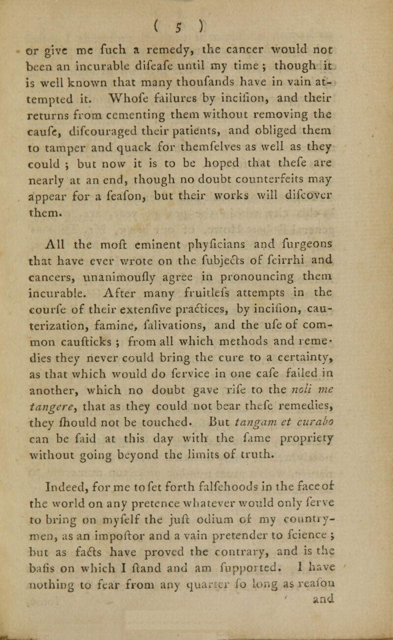 or give me fuch a remedy, the cancer would not been an incurable difeafe until my time ; though it is well known that many thoufands have in vain at- tempted it. Whofe failures by incilion, and their returns from cementing them without removing the caufe, difcouraged their patients, and obliged them to tamper and quack for themfelves as well as they could ; but now it is to be hoped that thefe are nearly at an end, though no doubt counterfeits may appear for a feafon, but their works will difcover them. All the moft eminent phyficians and furgeons that have ever wrote on the fubjects of fcirrhi and cancers, unanimously agree in pronouncing them incurable. After many fruitlefs attempts in the courfe of their extenfive practices, by incifion, cau- terization, famine, lalivations, and the ufe of com- mon caufticks ; from all which methods and reme- dies they never could bring the cure to a certainty, as that which would do fervice in one cafe failed in another, which no doubt gave rife to the noli me tangere, that as they could not bear thefe remedies, they mould not be touched. But tangam et curabo can be faid at this day with the fame propriety without going beyond the limits of truth. Indeed, for me tofet forth falfehoods in the face of the world on any pretence whatever would only ferve to bring on myfelf the juft odium of my country- men, as an impoftor and a vain pretender to fciencc ; but as facts have proved the contrary, and is the bafis on which I Stand and am Supported. I have nothing to fear from any quarter So long as realon and