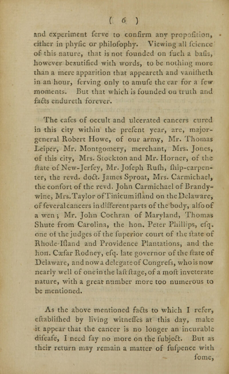 and experiment ferve to confirm any proportion, cither in phyiic or philofophy. Viewing all fcience of this nature, that is not founded on iuch a bails, however beautified with words, to be nothing more than a mere apparition that appeareth and vanifheth in an hour, ferving only to amufe the ear for a few- moments. But that which is founded on truth and facts endureth forever. The cafes of occult and ulcerated cancers cured in this city within the prefent year, are, major- general Robert Howe, of our army, Mr. Thomas Leipcr, Mr. Montgomery, merchant, Mrs. Jones, of this city, Mrs. Stockton and Mr. Horner, of the flatc of New-Jerfey, Mr. Jofeph Rufh, (hip-carpen- ter, the revd. dodl. James Sproat, Mrs. Carmichael, the confort of the revd. John Carmichael of Brandy- wine, Mrs. Taylor ofTinicumifland on the Delaware, of feveral cancers in different parts of the body, allbof a wen ; Mr. John Cochran of Maryland, Thomas Shute from Carolina, the hon. Peter Phillips, efq. one of the judges of the fuperior court of the ftate of RhodeTfland and Providence Plantations, and the lion. Coefar Rodney, efq. late governor of the ftate of Delaware, and now a delegate of Congrefs, who is now nearly well of one in the laffc ftage, of a moft inveterate nature, with a great number more too numerous to be mentioned. As the above mentioned facts to which I refer, eftablilhed by living witneffes at this day, make it appear that the cancer is no longer an incurable difeafe, I need fay no more on the fubjecl. But as their return may remain a matter of fufpence with fome,