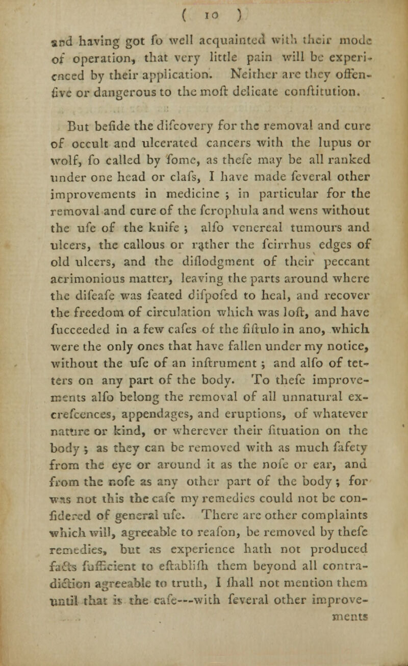 and having got fo well acquainted with their mode of operation, that very little pain will be experi- enced by their application. Neither are they offen- sive or dangerous to themoft delicate conftkution. But befide the difcovery for the removal and cure of occult and ulcerated cancers with the lupus or wolf, fo called by fome, as thefe may be all ranked under one head or clafs, I have made feveral other improvements in medicine ; in particular for the removal and cure of the fcrophula and wens without the ufe of the knife ; alfo venereal tumours and ulcers, the callous or rather the fcirrhus edges of old ulcers, and the diflodgment of their peccant acrimonious matter, leaving the parts around where the difeafe was feated difpofed to heal, and recover the freedom of circulation which was loft, and have fucceeded in a few cafes of the fiftulo in ano, which were the only ones that have fallen under my notice, without the ufe of an inftrument ; and alfo of tet- ters on any part of the body. To thefe improve- ments alfo belong the removal of all unnatural ex- crefcences, appendages, and eruptions, of whatever nature or kind, or wherever their fituation on the body ; as they can be removed with as much fafety from the eye or around it as the nofe or ear, and from the r.ofe as any other part of the body ; for wns not this the cafe my remedies could not be con- fidered of general ufe. There are other complaints which will, agreeable to reafon, be removed by thefe remedies, but as experience hath not produced fa«£ts fufficient to eftablifh them beyond all contra- diction agreeable to truth, I ihall not mention them until that is the cafe—with feveral other improve- ments