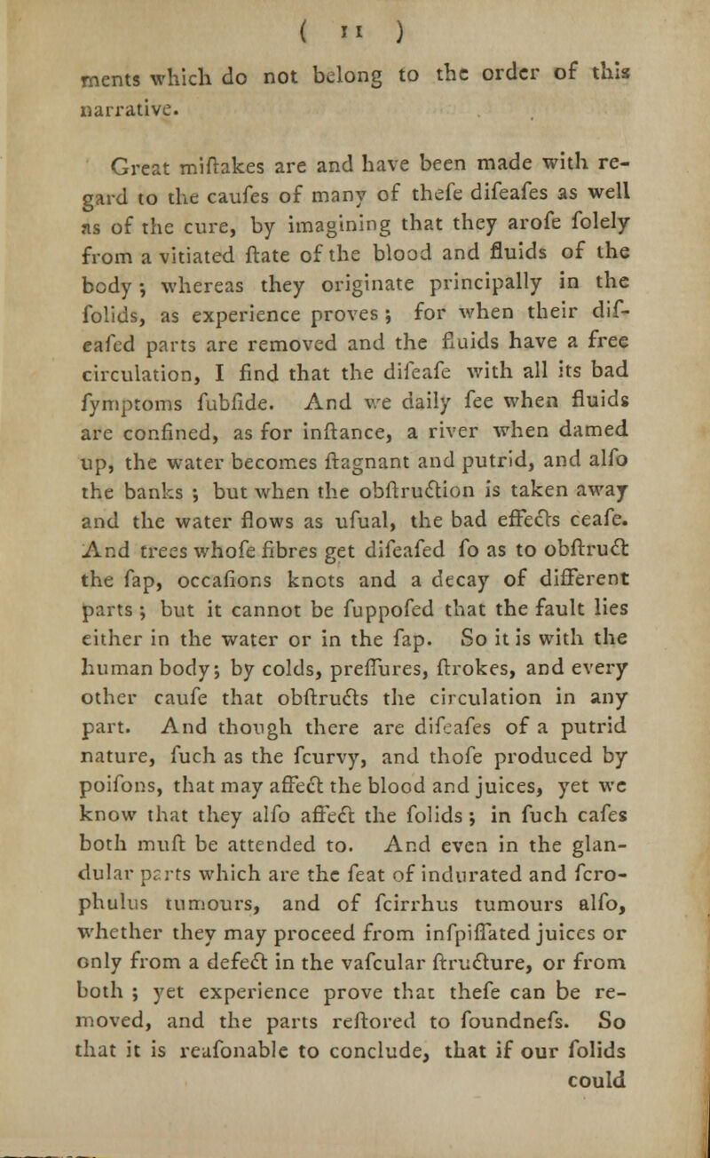 ments which do not belong to the order of this narrative. Great miftakes are and have been made with re- gard to the caufes of many of thefe difeafes as well ns of the cure, by imagining that they arofe folely from a vitiated ftate of the blood and fluids of the body •, whereas they originate principally in the folids, as experience proves; for when their dif- eafed parts are removed and the fluids have a free circulation, I find that the difeafe with all its bad fymptoms fubfide. And we daily fee when fluids are confined, as for inftance, a river when darned up, the water becomes ftagnant and putrid, and alfo the banks ; but when the obftruction is taken away and the water flows as ufual, the bad effects ceafe. And trees whofe fibres get difeafed fo as to obfrruct the fap, occafions knots and a decay of different parts; but it cannot be fuppofed that the fault lies either in the water or in the fap. So it is with the human body; by colds, prefTures, ftrokes, and every other caufe that obftrudts the circulation in any part. And though there are difeafes of a putrid nature, fuch as the fcurvy, and thofe produced by poifons, that may affect the blood and juices, yet we know that they alfo affect the folids; in fuch cafes both muft be attended to. And even in the glan- dular p^rts which are the feat of indurated and fcro- phulus tumours, and of fcirrhus tumours alfo, whether they may proceed from infpiffated juices or only from a defect in the vafcular ftructure, or from both ; yet experience prove that thefe can be re- moved, and the parts reftored to foundnefs. So that it is reafonable to conclude, that if our folids could