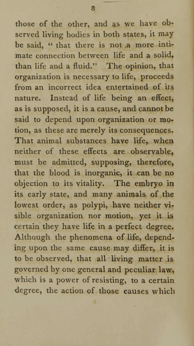 those of the other, and as we have ob- served living bodies in both states, it may be said,  that there is not ,a more inti- mate connection between life and a solid, than life and a fluid. The opinion, that organization is necessary to life, proceeds from an incorrect idea entertained of its nature. Instead of life being an effect, as is supposed, it is a cause, and cannot be said to depend upon organization or mo- tion, as these are merely its consequences. That animal substances have life, when neither of these effects are observable, must be admitted, supposing, therefore, that the blood is inorganic, it can be no objection to its vitality. The embryo in its early state, and many animals of the lowest order, as polypi, have neither vi- sible organization nor motion, yet it is certain they have life in a perfect degree. Although the phenomena of life, depend- ing upon the same cause may differ, it is to be observed, that all living matter is governed by one general and peculiar law, which is a power of resisting, to a certain degree, the action of those causes which