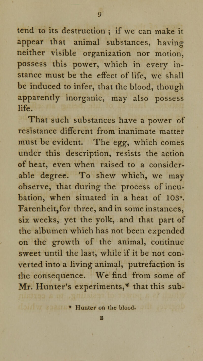 tend to its destruction ; if we can make it appear that animal substances, having neither visible organization nor motion, possess this power, which in every in- stance must be the effect of life, we shall be induced to infer, that the blood, though apparently inorganic, may also possess life. That such substances have a power of resistance different from inanimate matter must be evident. The ^gg, which comes under this description, resists the action of heat, even when raised to a consider- able degree. To shew which, we may observe, that during the process of incu- bation, when situated in a heat of 103°. Farenheit,for three, and in some instances, six weeks, yet the yolk, and that part of the albumen which has not been expended on the growth of the animal, continue sweet until the last, while if it be not con- verted into a living animal, putrefaction is the consequence. We find from some of Mr. Hunter's experiments,* that this sub- * Hunter on the blood. B