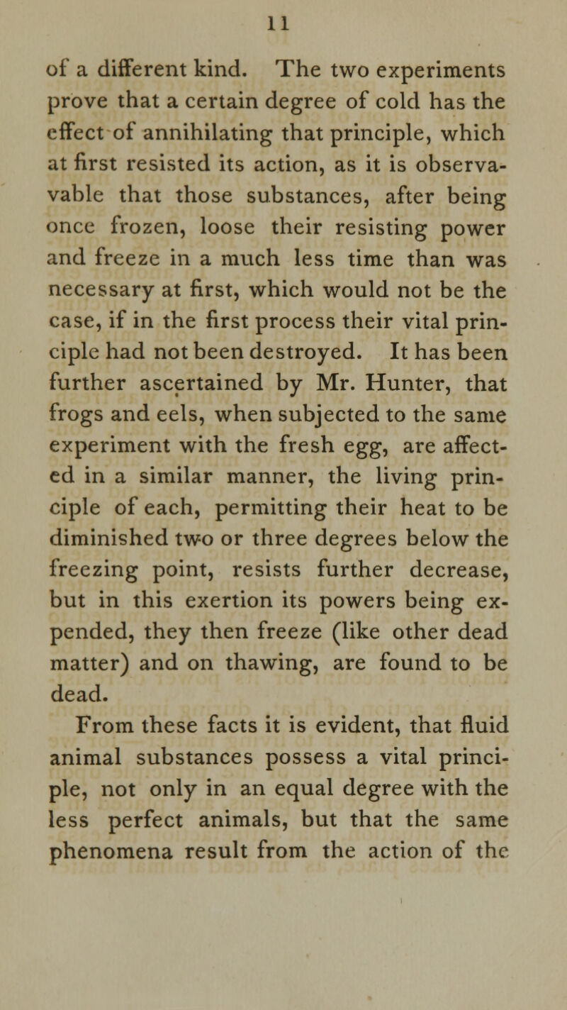 of a different kind. The two experiments prove that a certain degree of cold has the effect of annihilating that principle, which at first resisted its action, as it is observa- vable that those substances, after being once frozen, loose their resisting power and freeze in a much less time than was necessary at first, which would not be the case, if in the first process their vital prin- ciple had not been destroyed. It has been further ascertained by Mr. Hunter, that frogs and eels, when subjected to the same experiment with the fresh tgg, are affect- ed in a similar manner, the living prin- ciple of each, permitting their heat to be diminished two or three degrees below the freezing point, resists further decrease, but in this exertion its powers being ex- pended, they then freeze (like other dead matter) and on thawing, are found to be dead. From these facts it is evident, that fluid animal substances possess a vital princi- ple, not only in an equal degree with the less perfect animals, but that the same phenomena result from the action of the