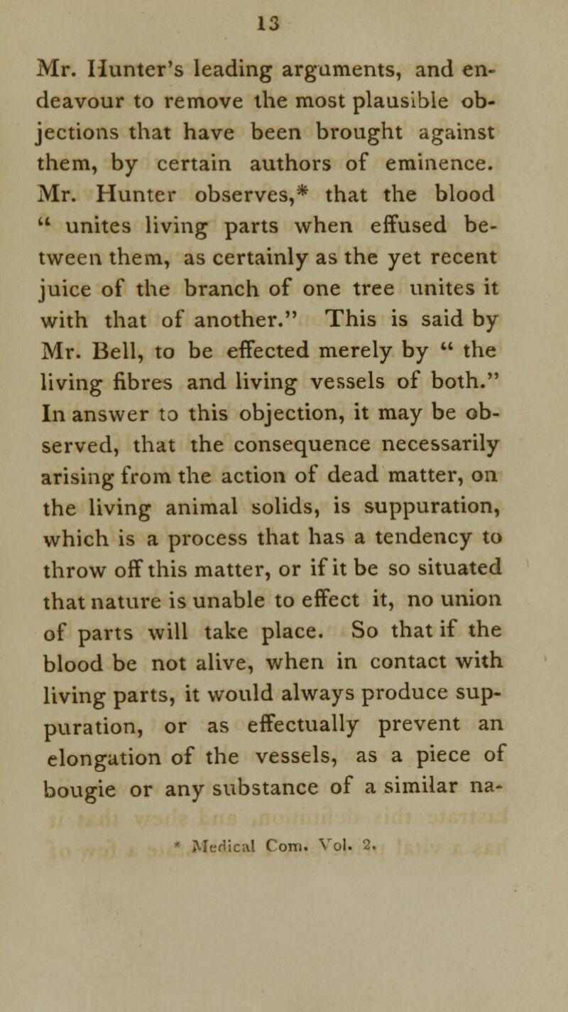 Mr. Hunter's leading arguments, and en- deavour to remove the most plausible ob- jections that have been brought against them, by certain authors of eminence. Mr. Hunter observes,* that the blood  unites living parts when effused be- tween them, as certainly as the yet recent juice of the branch of one tree unites it with that of another. This is said by Mr. Bell, to be effected merely by  the living fibres and living vessels of both. In answer to this objection, it may be ob- served, that the consequence necessarily arising from the action of dead matter, on the living animal solids, is suppuration, which is a process that has a tendency to throw off this matter, or if it be so situated that nature is unable to effect it, no union of parts will take place. So that if the blood be not alive, when in contact with living parts, it would always produce sup- puration, or as effectually prevent an elongation of the vessels, as a piece of bougie or any substance of a similar na- Medical Com. Vol. 2.