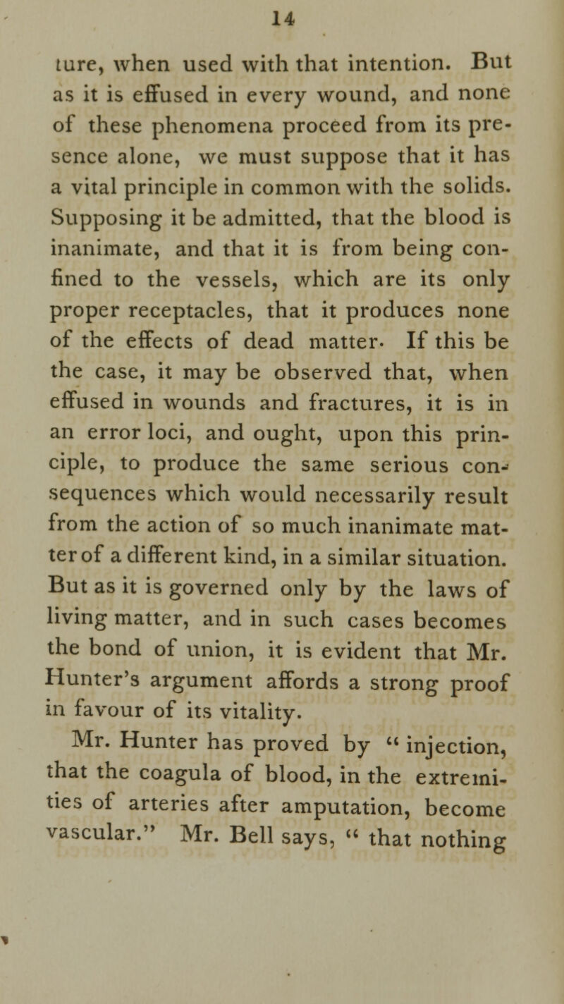 Lure, when used with that intention. But as it is effused in every wound, and none of these phenomena proceed from its pre- sence alone, we must suppose that it has a vital principle in common with the solids. Supposing it be admitted, that the blood is inanimate, and that it is from being con- fined to the vessels, which are its only proper receptacles, that it produces none of the effects of dead matter- If this be the case, it may be observed that, when effused in wounds and fractures, it is in an error loci, and ought, upon this prin- ciple, to produce the same serious con- sequences which would necessarily result from the action of so much inanimate mat- ter of a different kind, in a similar situation. But as it is governed only by the laws of living matter, and in such cases becomes the bond of union, it is evident that Mr. Hunter's argument affords a strong proof in favour of its vitality. Mr. Hunter has proved by  injection, that the coagula of blood, in the extremi- ties of arteries after amputation, become vascular. Mr. Bell says, « that nothing