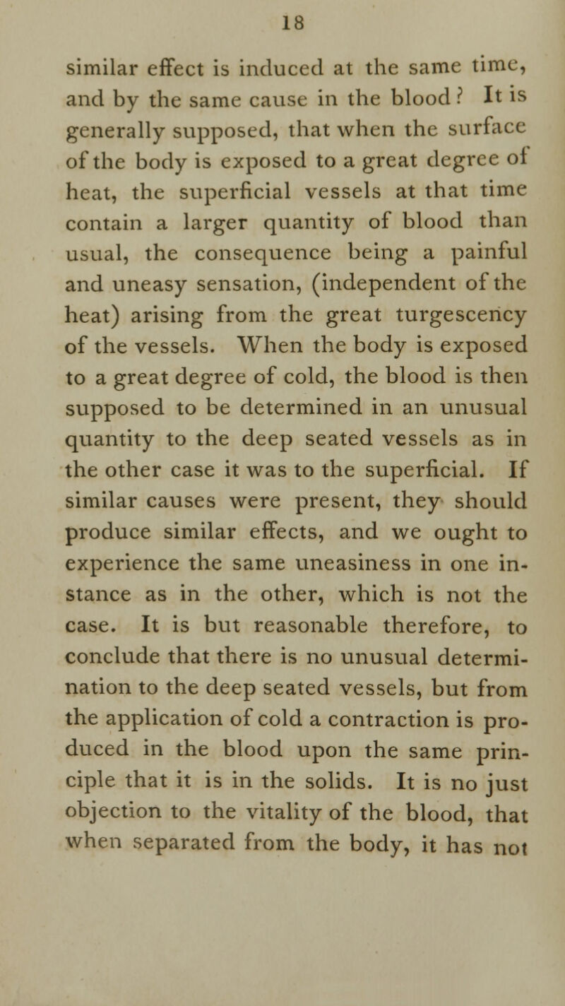 similar effect is induced at the same time, and by the same cause in the blood ? It is generally supposed, that when the surface of the body is exposed to a great degree of heat, the superficial vessels at that time contain a larger quantity of blood than usual, the consequence being a painful and uneasy sensation, (independent of the heat) arising from the great turgescency of the vessels. When the body is exposed to a great degree of cold, the blood is then supposed to be determined in an unusual quantity to the deep seated vessels as in the other case it was to the superficial. If similar causes were present, they should produce similar effects, and we ought to experience the same uneasiness in one in- stance as in the other, which is not the case. It is but reasonable therefore, to conclude that there is no unusual determi- nation to the deep seated vessels, but from the application of cold a contraction is pro- duced in the blood upon the same prin- ciple that it is in the solids. It is no just objection to the vitality of the blood, that when separated from the body, it has not