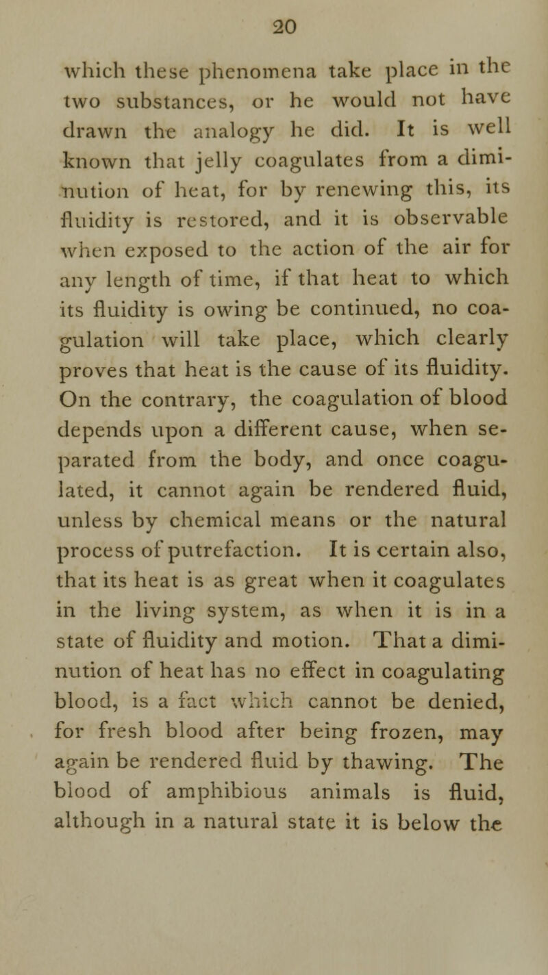 which these phenomena take place in the two substances, or he would not have drawn the analogy he did. It is well known that jelly coagulates from a dimi- nution of heat, for by renewing this, its fluidity is restored, and it is observable when exposed to the action of the air for any length of time, if that heat to which its fluidity is owing be continued, no coa- gulation will take place, which clearly proves that heat is the cause of its fluidity. On the contrary, the coagulation of blood depends upon a different cause, when se- parated from the body, and once coagu- lated, it cannot again be rendered fluid, unless by chemical means or the natural process of putrefaction. It is certain also, that its heat is as great when it coagulates in the living system, as when it is in a state of fluidity and motion. That a dimi- nution of heat has no effect in coagulating blood, is a fact which cannot be denied, for fresh blood after being frozen, may again be rendered fluid by thawing. The biood of amphibious animals is fluid, although in a natural state it is below the