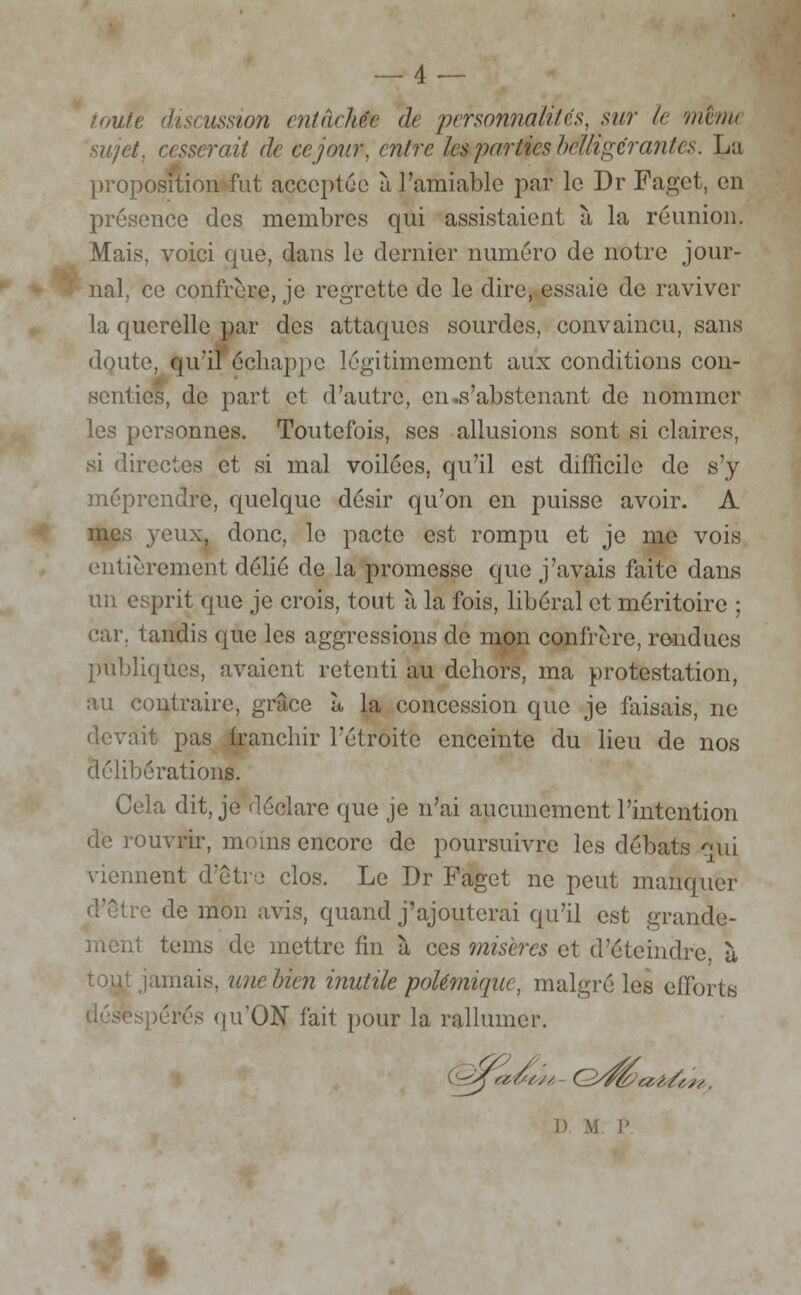 __4 — toute discussion entachée ae personnalités, sur le 'mena sujet, cesserait de ce jour, entre les parties belligérantes. La proposition fut acceptée à l'amiable par le Dr Paget, en présence des membres qui assistaient à la réunion. Mais, voici que, dans le dernier numéro de notre jour- nal, ce confrère, je regrette de le dire, essaie de raviver la querelle par des attaques sourdes, convaincu, sans doute, qu'il échappe légitimement aux conditions con- senties, de part et d'autre, en .s'abstenant de nommer les personnes. Toutefois, ses allusions sont si claires, si directes et si mal voilées, qu'il est difficile do s'y méprendre, quelque désir qu'on en puisse avoir. A mes yeux, donc, le pacte est rompu et je me vois entièrement délié de la promesse que j'avais faite dans un esprit que je crois, tout à la fois, libéral et méritoire ; car. tandis que les aggressions de mon confrère, rendues publiques, avaient retenti au dehors, ma protestation, au contraire, grâce à la concession que je faisais, ne devait pas franchir l'étroite enceinte du lieu de nos délibérations. Cela dit, je déclare que je n'ai aucunement l'intention de rouvrir, moins encore de poursuivre les débats qui viennent d'être clos. Le Dr Paget ne peut manquer d'être de mon avis, quand j'ajouterai qu'il est grande- ment tems de mettre fin à ces miscres et d'éteindre ù jamais, unebien inutile polémique, malgré les efforts pérés qu'ON fait pour la rallumer.