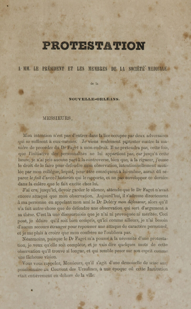 A MM. LE PRÉSIDENT ET LES MEMBRES DE LA SOCIÉTÉ' MEDICAL! NOUVEI.L,E-OKL,ÉANS. MESSIEURS, Mon intention n'est pas d'entrer dans la lice occupée par deux adversa qui se sullisent à eux-mêmes. Je viens seulement protester contre la ma nicre de procéder du Dr Fagot, à mon endroit. Il ne prétendra pas, cette fois, que l'initiative des personnalités ne lui appartient pas, car jusqu'à cette heure, je n'ai pris aucune part à la controverse, bien que, à la rigueur, j'eusse le droit de le l'aire pour défendre mon observation, intentionnellement muti- lée par mon collègue, lequel, pour être conséquent ù lui-même, aurait dû sé- parer le fait d'avec l'historien qui le rapporte, et ne pas envelopper ce derniei dans la colère que le fait excite chez lui. J'ai cru, jusqu'ici, devoir garder le silence, attendu que le Dr Faget n'avait encore attaqué que mon observation. Aujourd'hui, il s'adresso directement à ma personne en appelant mon ami le Dr Deléry mon défenseur, alors qu'il u'a fait autre chose que de défendre une observation qui sert d'argument à sa thèse. C'est là une discourtoisie que je n'ai ni provoquée ni méritée. Ceci posé, je désire qu'il soit bien compris, qu'ici comme ailleurs, je n'ai besoin d'aucun secours étranger pour repousser une attaque de caractère personnel, et je me plais à croire que mon confrère ne l'oubliera pas. Néanmoins, puisque le Dr Faget m'a pousse à la nécessite d'une protesta- tion, je veux qu'elle soit complète, et je vais dire quelques mots de cette observation qu'il trouve si longue, et qui semble peser sur son esprit comme une fâcheuse vision. Vous vous rappelez, Messieurs, qu'il s'agit d'une demoiselle de pensionnaire au Couvent des Ursulines, à une époque où cette Instito • ■tait entièrement en dehors delà ville. 2
