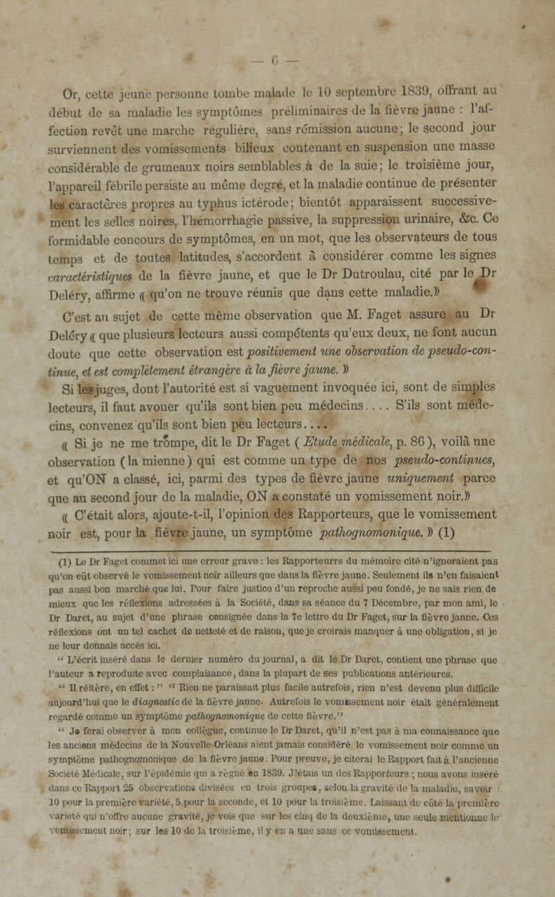 Or, cette jeune personne tombe malade le 10 septembre 1839, offrant au début de sa maladie les symptômes préliminaires de la lièvre jaune : l'af- fection revêt une marche régulière, sans rémission aucune; le second jour surviennent des vomissements bilieux contenant en suspension une masse considérable de grumeaux noirs semblables à de la suie; le troisième jour, l'appareil fébrile persiste au même degré, et la maladie continue de présenter i actùrcs propres au typhus ictérode ; bientôt apparaissent successive- ment les selles noires, l'hémorrhagie passive, la suppression urinaire, &c. Ce formidable concours de symptômes, en un mot, que les observateurs de tous temps et de toutes latitudes, s'accordent à considérer comme les signes caractéristiques de la fièvre jaune, et que le Dr Dutroulau, cité par le Dr Dcléry, affirme « qu'on ne trouve réunis que dans cette maladie.» C'est au sujet de cette même observation que M. Faget assure au Dr Deléry « que plusieurs lecteurs aussi compétents qu'eux deux, ne font aucun doute que cette observation est positivement une observation de pseudo-con- tinue, et est complètement étrangère à la fièvre jaune. )) Si lesjuges, dont l'autorité est si vaguement invoquée ici, sont de simples lecteurs, il faut avouer qu'ils sont bien peu médecins.... S'ils sont méde- cins, convenez qu'ils sont bien peu lecteurs (( Si je ne me trompe, dit le Dr Faget ( Etude médicale, p. 8G ), voilà une observation ( la mienne ) qui est comme un type de no3 pseudo-continues, et qu'ON a classé, ici, parmi des types de fièvre jaune uniquement parce que au second jour de la maladie, ON a constaté un vomissement noir.)) (( C'était alors, ajoute-t-il, l'opinion des Rapporteurs, que le vomissement noir est, pour la fièvre jaune, un symptôme pathognomonique. )) (1) (1) Le Dr Faget commet ici une erreur grave : les Rapporte urrs du mémoire cité n'ignoraient pas qu'on eût observé le vomissement noir ailleurs que dans la (lèvre jaune. Seulement ils n'en faisaient pas aussi bon marché que lui. Pour faire justice d'un reproche aussi pou fondé, je ne sais rien de mieux que les réflexions adressées à la Société, dans sa séance du 7 Décembre, par mon ami, le Dr Daret, au sujet d'une phrase consignée dans la 7e lettre du Dr Faget, sur la fièvre janne. Ces réflexions ont un tel cachet de netteté et de raison, que je croirais manquer à uno obligation, si je ne leur donnais accès ici.  L'écrit inséré dans le dernier numéro du journal, a dit le Dr Darct, contient une phrase que l'auteur a reproduite avec complaisance, dans la plupart de ses publications antérieures.  Il réitère, en effet :   Rien ne paraissait plus facile autrefois, rien n'est devenu plus difficile aujourd'hui que le diagnostic de la fièvre jaune. Autrefois le vomissement noir était généralement regardé comme un symptôme pathognomonique de cette fièvre.  J» ferai observer à mon collègue, continue le Dr Daret, qu'il n'est pas à ma connaissance que les anciens médecins de la Nouvelle-Orléans aient jamais considéré le vomissement noir comme un symptôme pathognomonique de la fièvre jaune. Pour preuve, je citerai le Rapport fait à l'ancienne Société Médicale, sur l'épidémie qui a régné en 1839. J'étais un des Rapporteurs ; nous avons inséré dans ce Rapport 26 observations divisées en trois groupes, selon la gravité de la maladie, savoir 10 pour la première variété, S pour la seconde, et 10 i>our la troisième, laissant de côté la première rariété qui n'offre aucune gravité, je vois que sur tes cinq de la deuxième, une seule mentionne li- ment noir; sur les 10 de la troisième, il y eu a une sans ce vomissement.