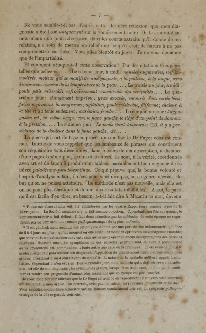 Ne vous semble-t-il pas, d'après cette dernière réflexion, que mon dia- gnostic a été basé uniquement sur le vomissement noir ? On le croirait d'au- tant mieux que mon adversaire, dans les courts extraits qu'il donne de ma relation, n'a soin de mettre en relief que ce qu'il croit de nature à ne pas compromettre sa thèse. Vous allez bientôt en juger. Je ne vous demande que de l'impartialité. Et comment attaque-t-il cette observation ? Par des citations tronquées, telles que celles-ci : Le second jour, à midi: nausées augmentées, soif im- modérée, moiteur qui se manifeste aux poignets, à la poitrine, à la nuque, sans diminution aucune de la température de la peau.... Le troisième jour, à midi : pouls petit, misérable, refroidissement considérable des extrémités Le qua- trième jour: changement imprévu; yeux excavés, entourés d'un cercle bleu, fades exprimant la souffrance ; agitation, pouls misérable, filiforme ; chaleur à la tête et au torse seulement; extrémités froides.... Le cinquième jour : Thypo- gastre est, en même temps, vers le flanc gauche le siège d'un point douloureux à la pression Le sixième jour : Le pouls étant toujours à 120, il y a per- sistance de la douleur dans le flanc gauche, &c La pièce qui sert de base au procès que me fait le Dr Faget vous est con- nue. Inutile de vous rappeler que les lambeaux de phrases qui constituent son réquisitoire sont disséminés, dans le cours de ma description, à distance d'une page et même plus, les uns des autres. Ils sont, à la vérité, coordonnés avec art et de façon à produire un tableau passablement bien engencé de sa fièvre paludéenne-pseudo-continue. Ce qui prouve que, la bonne volonté et l'esprit d'analyse aidant, il n'est pour ainsi dire pas, en ce genre d'essais, de but qu'on ne puisse atteindre. La méthode n'est pas nouvelle, mais elle est on ne peut plus élastique et donne des résultats infaillibles. Aussi, le parti qu'il est facile d'en tirer, au besoin, a-t-il fait dire à Mazarin ce mot, devenu  Toutes ces observations ont été considérées parles quatr» Rapporteurs comme types do la (lèvre jaune. La Société raédicalo n'y a fait aucuno objection. Cependant cinq fois sur quinze, le vomissement noir a fait défaut. Il faut donc admettre que les médecins de cette époque ne regar- daient pas ce vomissement comme pathognomontque du typhus ictérode.  Il est généralement reconnu que cette fièvre débute par une période dite inflammatoire q.ii duro do 2 à 4 jours au plus ; qu'au moment où elle cesso, les malades éprouvent un soulagement notable; que souvent la convalescence survient, sans qu'ils aient éprouvé aucun des Symptômes des périodes suivante». Souvent aussi, les symptômes de ces périodes se produisent, et alors la physionomie qu'ils présentent est communément toute autre que celle de la première. Il eit évident que si le médecin attendait po«r asseoir son diagnosric l'apparition du vomissement noir ou autres symptômes graves, il resterait 3 ou 4 jours avant de connaître la nature de la maladie qu'il est appelé à com battre. Cependant il n'en est rien. Dès le premier jour, tout médecin qui a de i tion, est sûr de son diagnostic ; les symptômes graves, lorsqu'ils so traduisent, ne font que le confir- mer et rendre son prognostic d'autant plus inquiétant que ce groupe est plus complet. Je crois donc pouvoir affirmer que le Dr Faget se trompe en reproduisant si souvent cette a qui sonuo mal à mon oreille. On pourrait, avec plus de raison, lui rétorquer l'argument et lui .lir<' Vous scmblez vouloir faire admettre q«e co fameux voiniisement uoir est un symptôme i>«i< monique do la fiùyro{wjuto-conttftHc. 